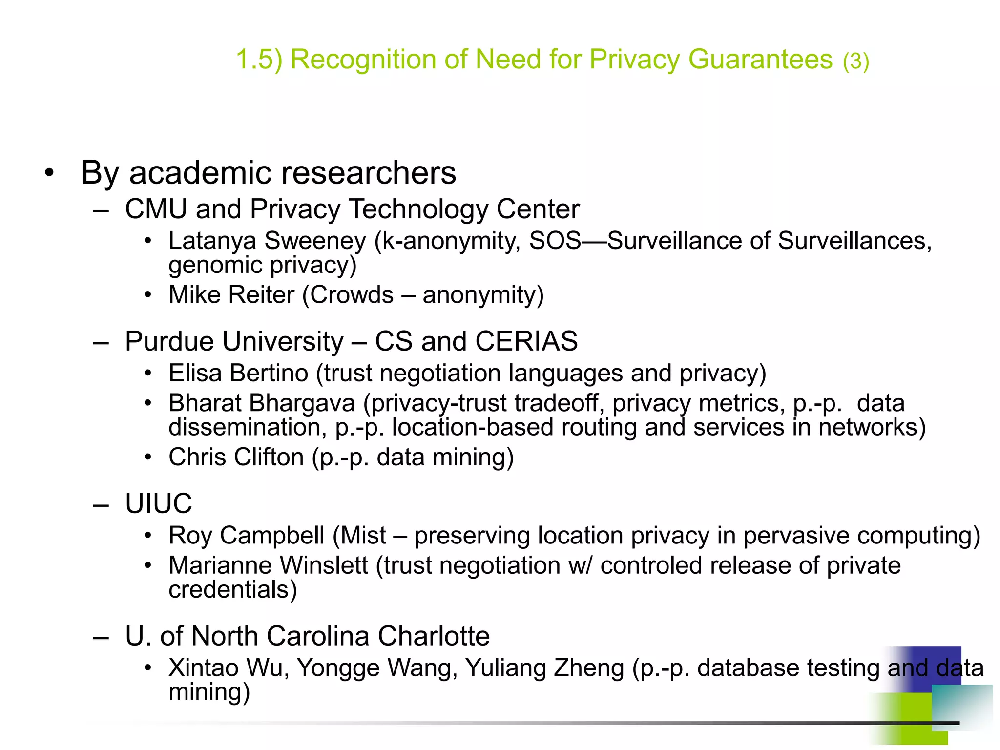 1.5) Recognition of Need for Privacy Guarantees (3)
• By academic researchers
– CMU and Privacy Technology Center
• Latanya Sweeney (k-anonymity, SOS—Surveillance of Surveillances,
genomic privacy)
• Mike Reiter (Crowds – anonymity)
– Purdue University – CS and CERIAS
• Elisa Bertino (trust negotiation languages and privacy)
• Bharat Bhargava (privacy-trust tradeoff, privacy metrics, p.-p. data
dissemination, p.-p. location-based routing and services in networks)
• Chris Clifton (p.-p. data mining)
– UIUC
• Roy Campbell (Mist – preserving location privacy in pervasive computing)
• Marianne Winslett (trust negotiation w/ controled release of private
credentials)
– U. of North Carolina Charlotte
• Xintao Wu, Yongge Wang, Yuliang Zheng (p.-p. database testing and data
mining)
 