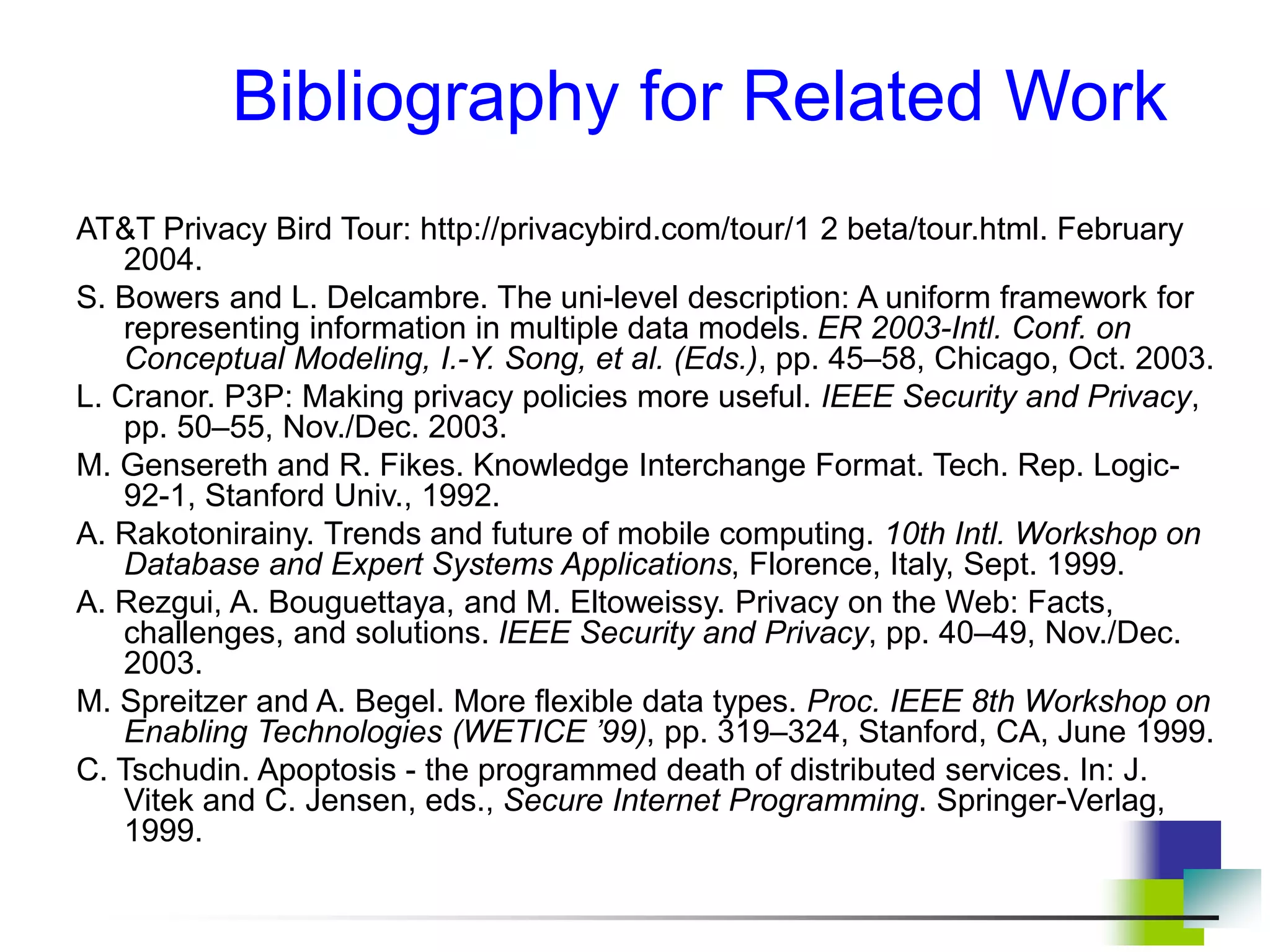 Bibliography for Related Work
AT&T Privacy Bird Tour: http://privacybird.com/tour/1 2 beta/tour.html. February
2004.
S. Bowers and L. Delcambre. The uni-level description: A uniform framework for
representing information in multiple data models. ER 2003-Intl. Conf. on
Conceptual Modeling, I.-Y. Song, et al. (Eds.), pp. 45–58, Chicago, Oct. 2003.
L. Cranor. P3P: Making privacy policies more useful. IEEE Security and Privacy,
pp. 50–55, Nov./Dec. 2003.
M. Gensereth and R. Fikes. Knowledge Interchange Format. Tech. Rep. Logic-
92-1, Stanford Univ., 1992.
A. Rakotonirainy. Trends and future of mobile computing. 10th Intl. Workshop on
Database and Expert Systems Applications, Florence, Italy, Sept. 1999.
A. Rezgui, A. Bouguettaya, and M. Eltoweissy. Privacy on the Web: Facts,
challenges, and solutions. IEEE Security and Privacy, pp. 40–49, Nov./Dec.
2003.
M. Spreitzer and A. Begel. More flexible data types. Proc. IEEE 8th Workshop on
Enabling Technologies (WETICE ’99), pp. 319–324, Stanford, CA, June 1999.
C. Tschudin. Apoptosis - the programmed death of distributed services. In: J.
Vitek and C. Jensen, eds., Secure Internet Programming. Springer-Verlag,
1999.
 