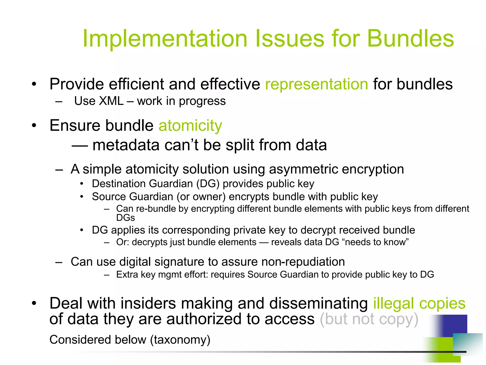 Implementation Issues for Bundles
• Provide efficient and effective representation for bundles
– Use XML – work in progress
• Ensure bundle atomicity
— metadata can’t be split from data
– A simple atomicity solution using asymmetric encryption
• Destination Guardian (DG) provides public key
• Source Guardian (or owner) encrypts bundle with public key
– Can re-bundle by encrypting different bundle elements with public keys from different
DGs
• DG applies its corresponding private key to decrypt received bundle
– Or: decrypts just bundle elements — reveals data DG “needs to know”
– Can use digital signature to assure non-repudiation
– Extra key mgmt effort: requires Source Guardian to provide public key to DG
• Deal with insiders making and disseminating illegal copies
of data they are authorized to access (but not copy)
Considered below (taxonomy)
 