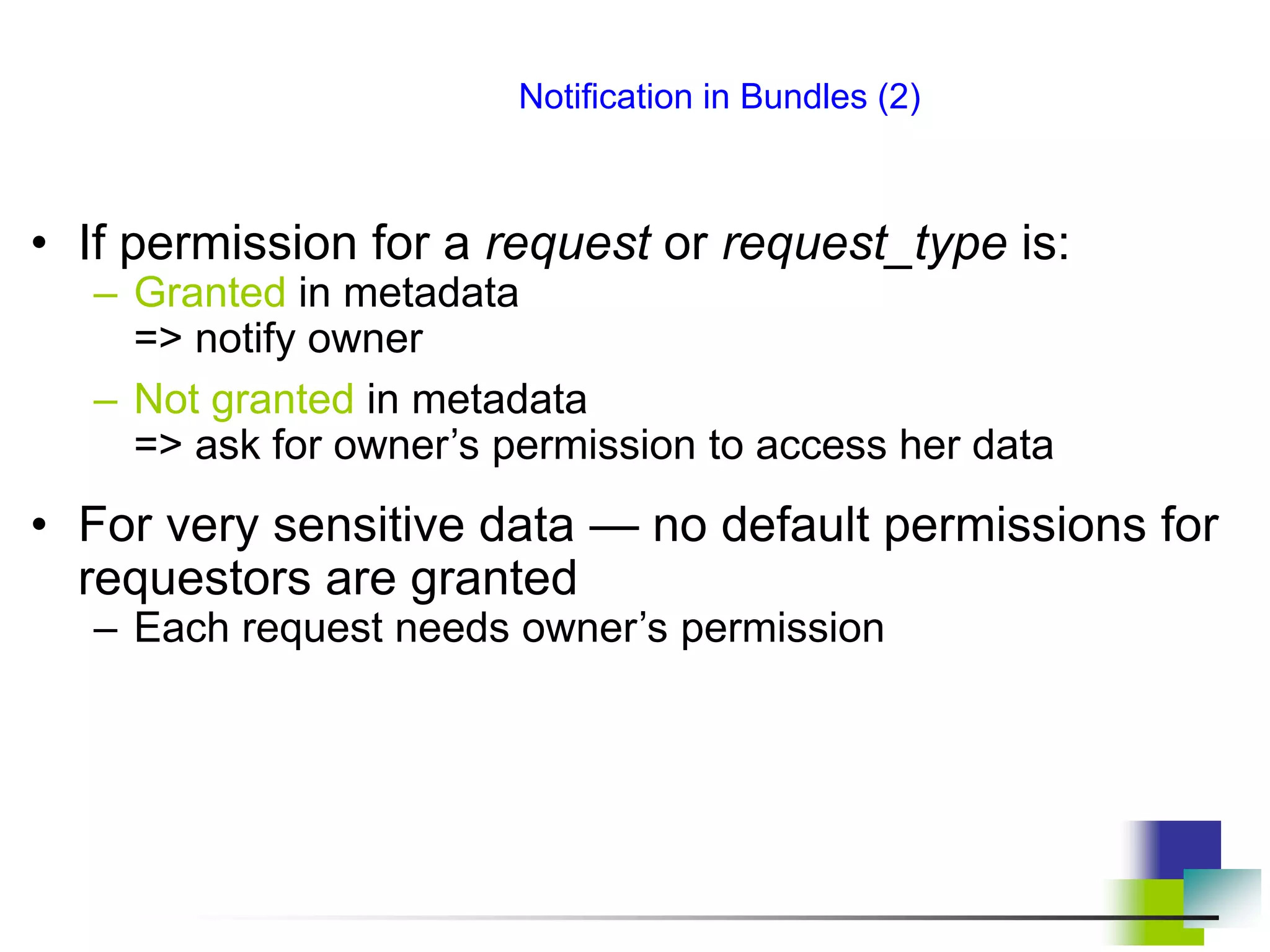 Notification in Bundles (2)
• If permission for a request or request_type is:
– Granted in metadata
=> notify owner
– Not granted in metadata
=> ask for owner’s permission to access her data
• For very sensitive data — no default permissions for
requestors are granted
– Each request needs owner’s permission
 