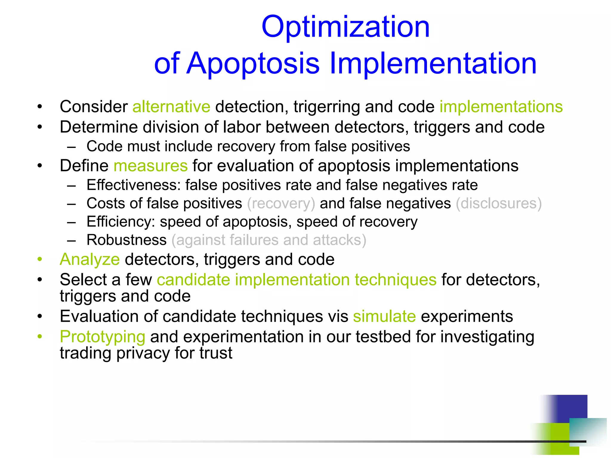 Optimization
of Apoptosis Implementation
• Consider alternative detection, trigerring and code implementations
• Determine division of labor between detectors, triggers and code
– Code must include recovery from false positives
• Define measures for evaluation of apoptosis implementations
– Effectiveness: false positives rate and false negatives rate
– Costs of false positives (recovery) and false negatives (disclosures)
– Efficiency: speed of apoptosis, speed of recovery
– Robustness (against failures and attacks)
• Analyze detectors, triggers and code
• Select a few candidate implementation techniques for detectors,
triggers and code
• Evaluation of candidate techniques vis simulate experiments
• Prototyping and experimentation in our testbed for investigating
trading privacy for trust
 
