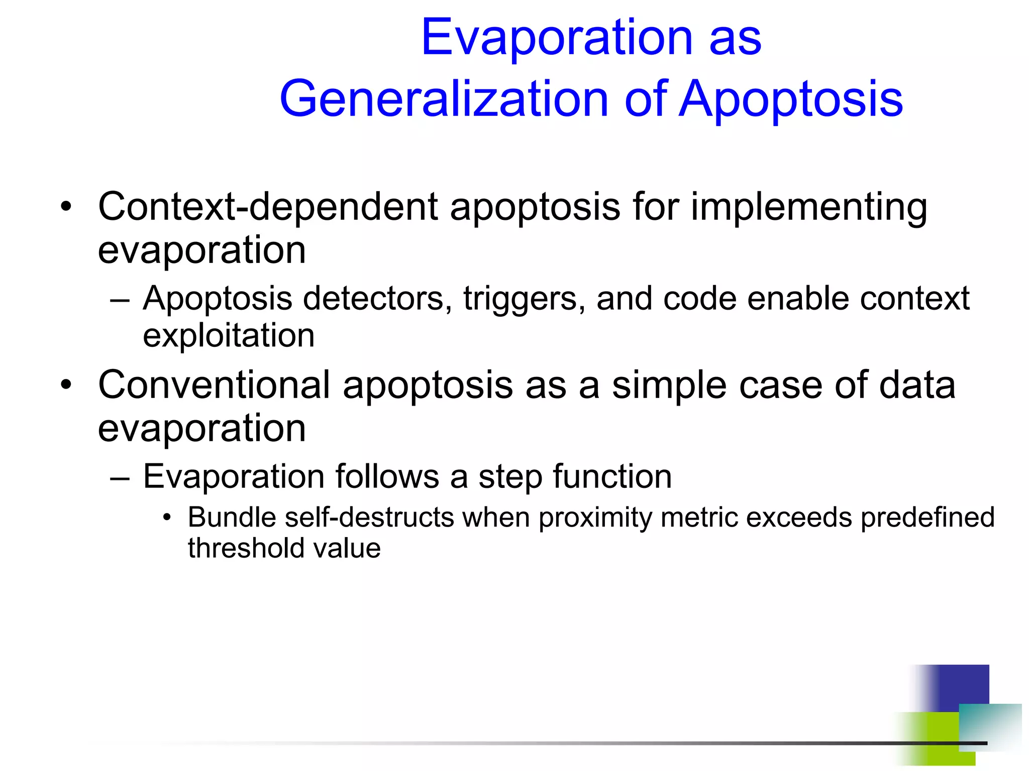 • Context-dependent apoptosis for implementing
evaporation
– Apoptosis detectors, triggers, and code enable context
exploitation
• Conventional apoptosis as a simple case of data
evaporation
– Evaporation follows a step function
• Bundle self-destructs when proximity metric exceeds predefined
threshold value
Evaporation as
Generalization of Apoptosis
 