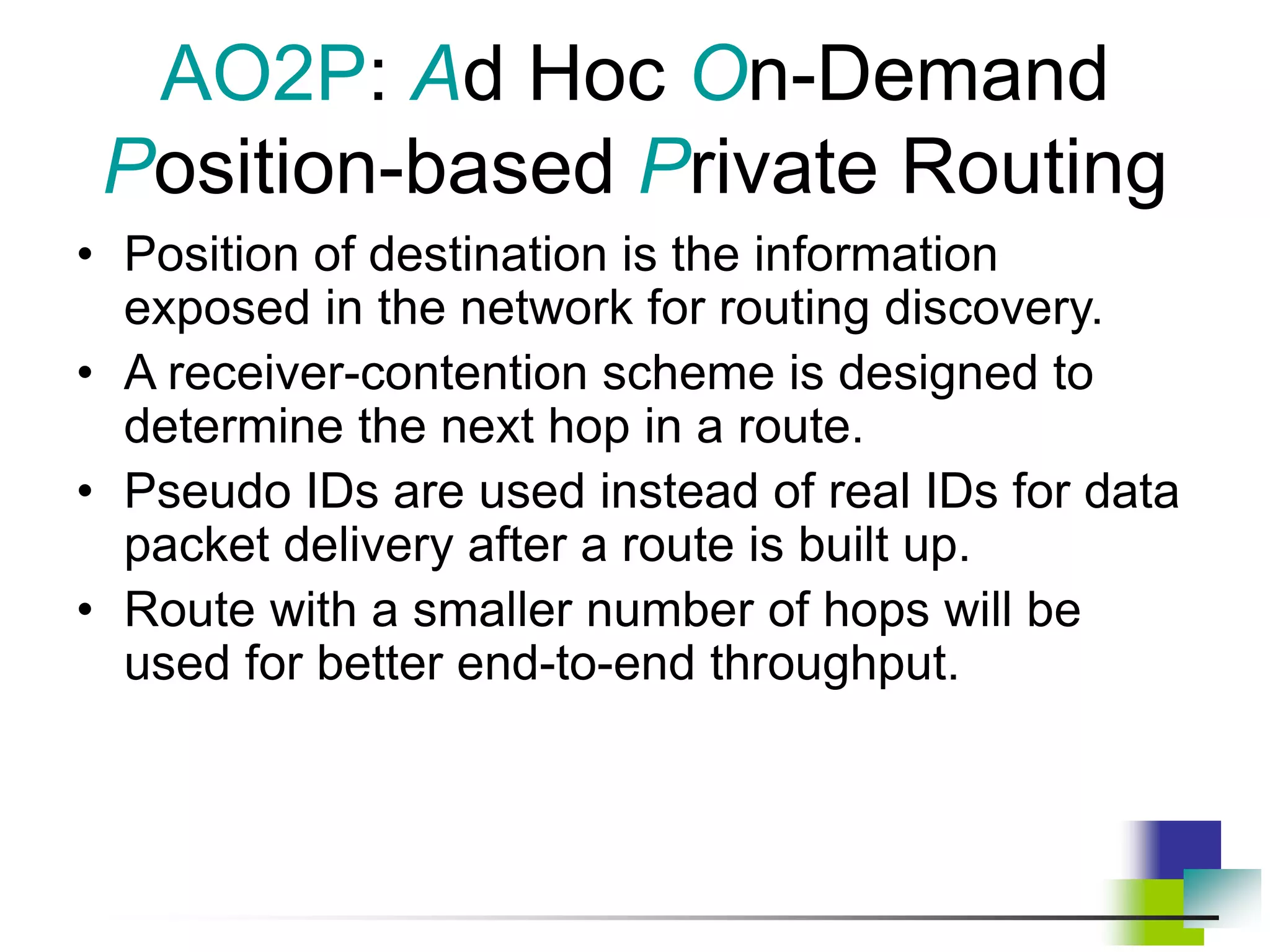 AO2P: Ad Hoc On-Demand
Position-based Private Routing
• Position of destination is the information
exposed in the network for routing discovery.
• A receiver-contention scheme is designed to
determine the next hop in a route.
• Pseudo IDs are used instead of real IDs for data
packet delivery after a route is built up.
• Route with a smaller number of hops will be
used for better end-to-end throughput.
 