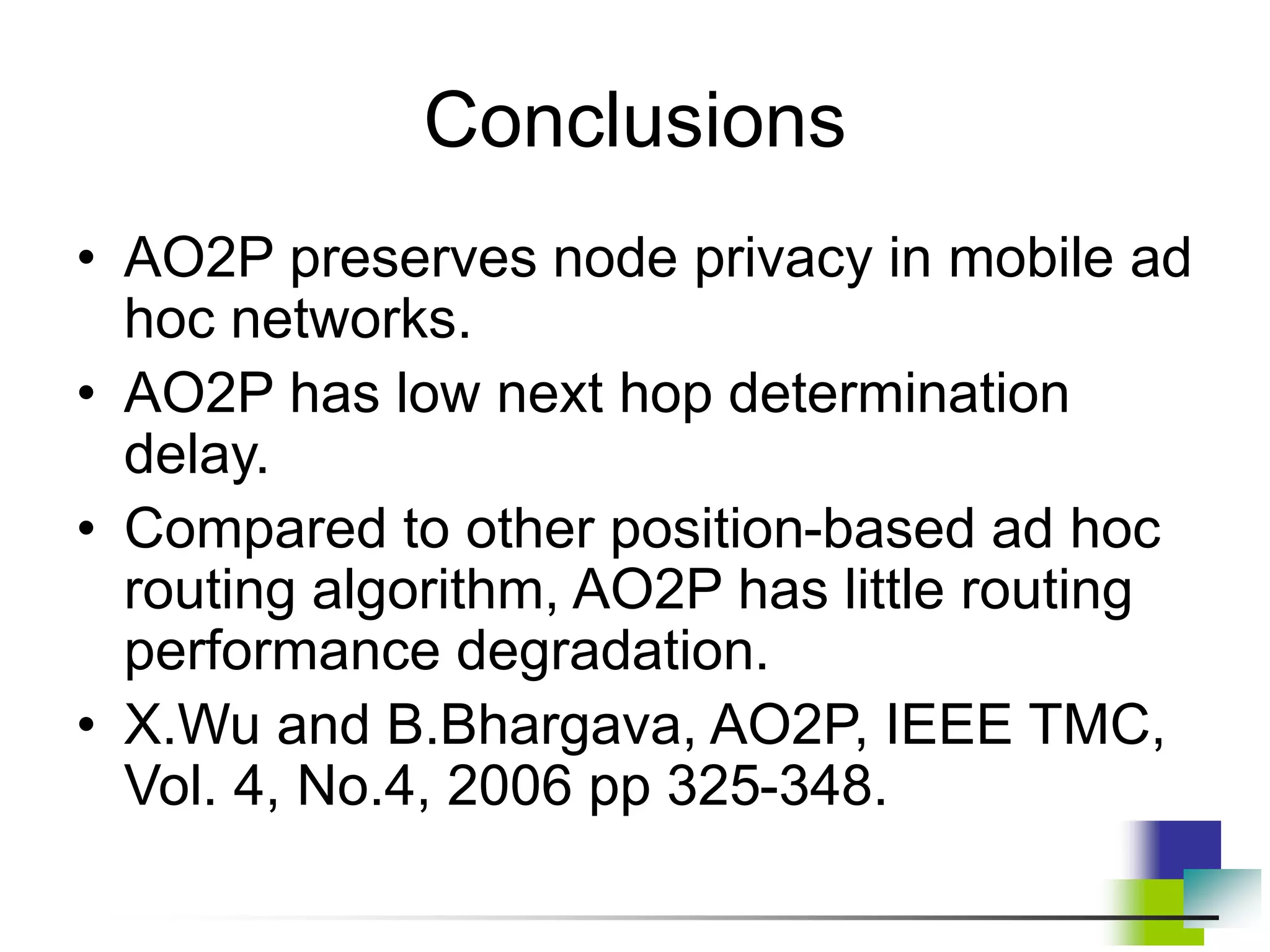 Conclusions
• AO2P preserves node privacy in mobile ad
hoc networks.
• AO2P has low next hop determination
delay.
• Compared to other position-based ad hoc
routing algorithm, AO2P has little routing
performance degradation.
• X.Wu and B.Bhargava, AO2P, IEEE TMC,
Vol. 4, No.4, 2006 pp 325-348.
 