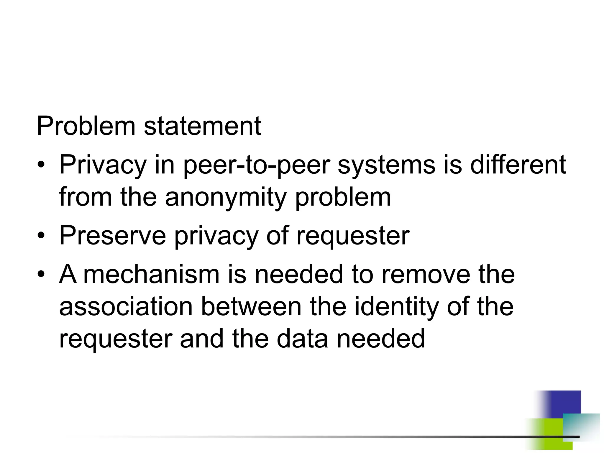 Problem statement
• Privacy in peer-to-peer systems is different
from the anonymity problem
• Preserve privacy of requester
• A mechanism is needed to remove the
association between the identity of the
requester and the data needed
 