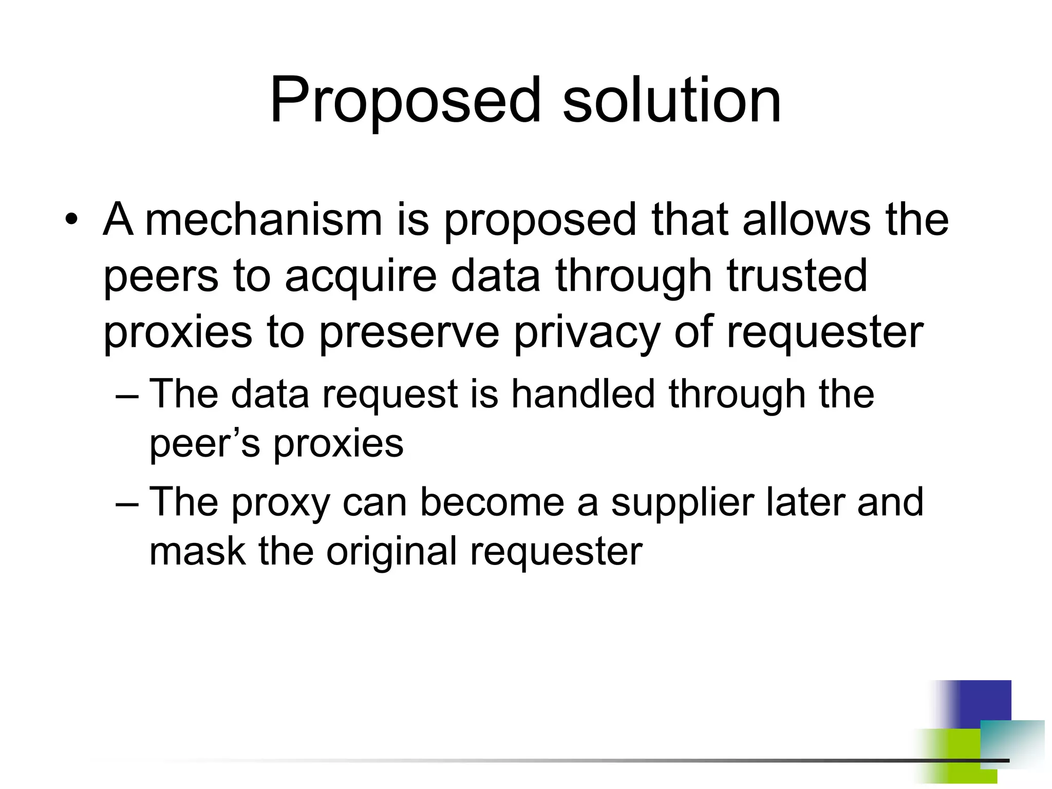 Proposed solution
• A mechanism is proposed that allows the
peers to acquire data through trusted
proxies to preserve privacy of requester
– The data request is handled through the
peer’s proxies
– The proxy can become a supplier later and
mask the original requester
 
