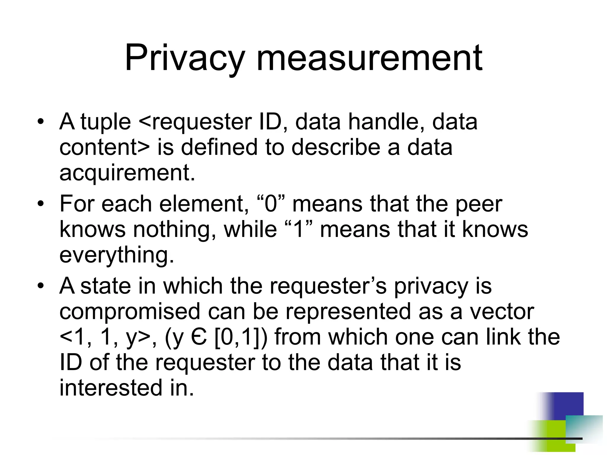 Privacy measurement
• A tuple <requester ID, data handle, data
content> is defined to describe a data
acquirement.
• For each element, “0” means that the peer
knows nothing, while “1” means that it knows
everything.
• A state in which the requester’s privacy is
compromised can be represented as a vector
<1, 1, y>, (y Є [0,1]) from which one can link the
ID of the requester to the data that it is
interested in.
 