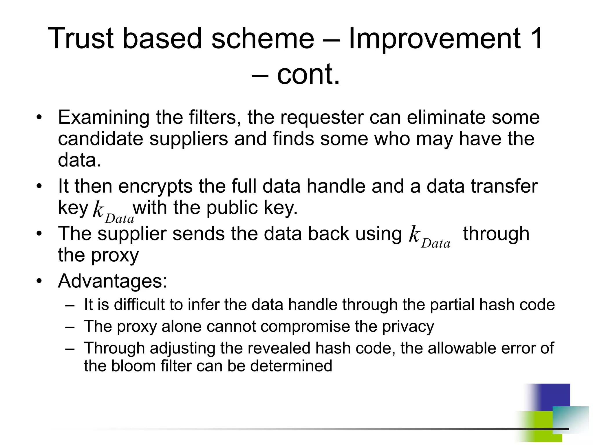 Trust based scheme – Improvement 1
– cont.
• Examining the filters, the requester can eliminate some
candidate suppliers and finds some who may have the
data.
• It then encrypts the full data handle and a data transfer
key with the public key.
• The supplier sends the data back using through
the proxy
• Advantages:
– It is difficult to infer the data handle through the partial hash code
– The proxy alone cannot compromise the privacy
– Through adjusting the revealed hash code, the allowable error of
the bloom filter can be determined
Data
k
Data
k
 
