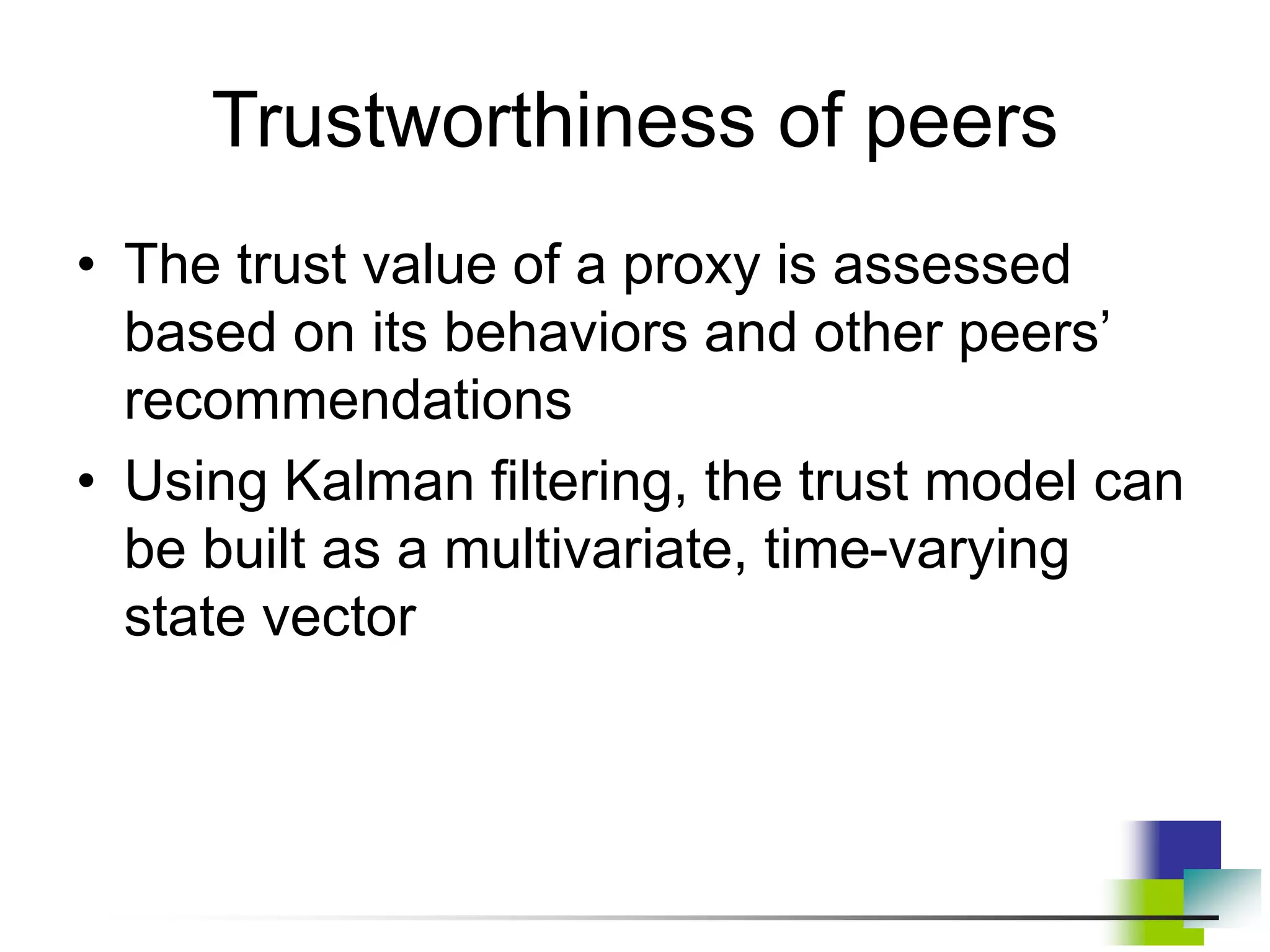 Trustworthiness of peers
• The trust value of a proxy is assessed
based on its behaviors and other peers’
recommendations
• Using Kalman filtering, the trust model can
be built as a multivariate, time-varying
state vector
 