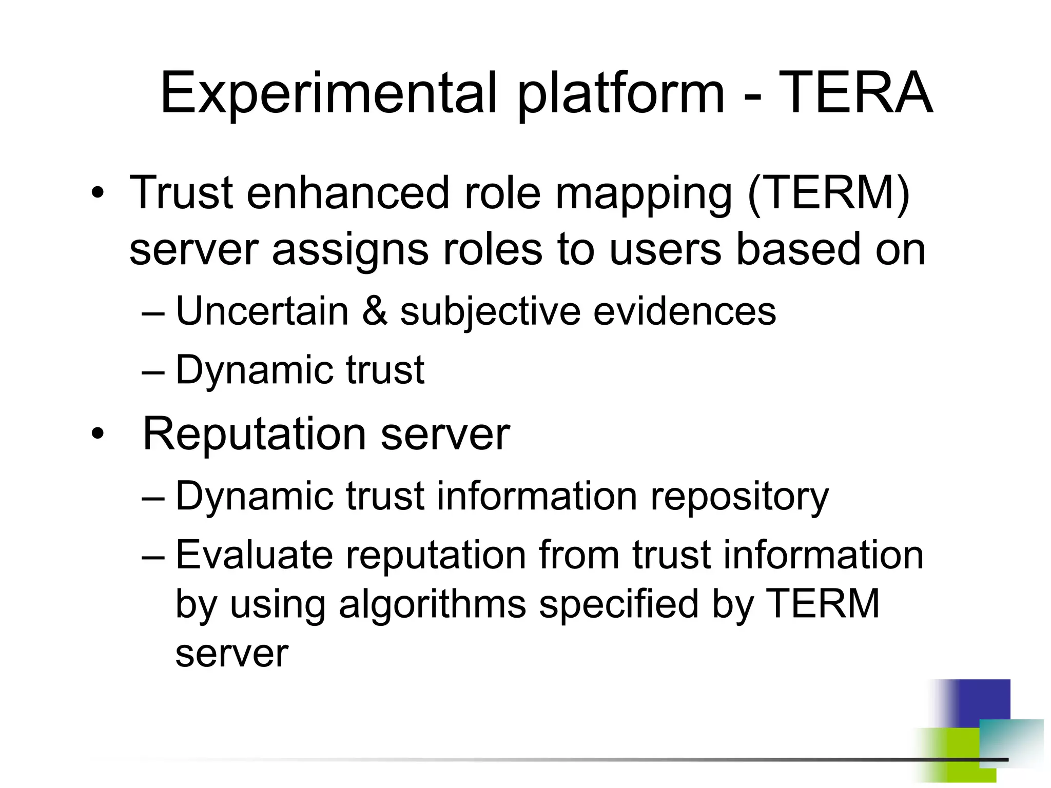 Experimental platform - TERA
• Trust enhanced role mapping (TERM)
server assigns roles to users based on
– Uncertain & subjective evidences
– Dynamic trust
• Reputation server
– Dynamic trust information repository
– Evaluate reputation from trust information
by using algorithms specified by TERM
server
 