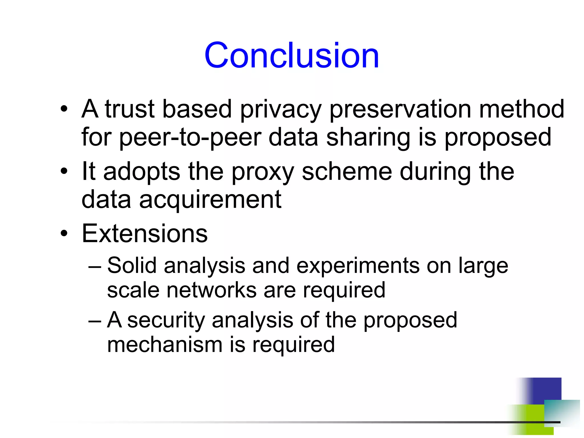 Conclusion
• A trust based privacy preservation method
for peer-to-peer data sharing is proposed
• It adopts the proxy scheme during the
data acquirement
• Extensions
– Solid analysis and experiments on large
scale networks are required
– A security analysis of the proposed
mechanism is required
 