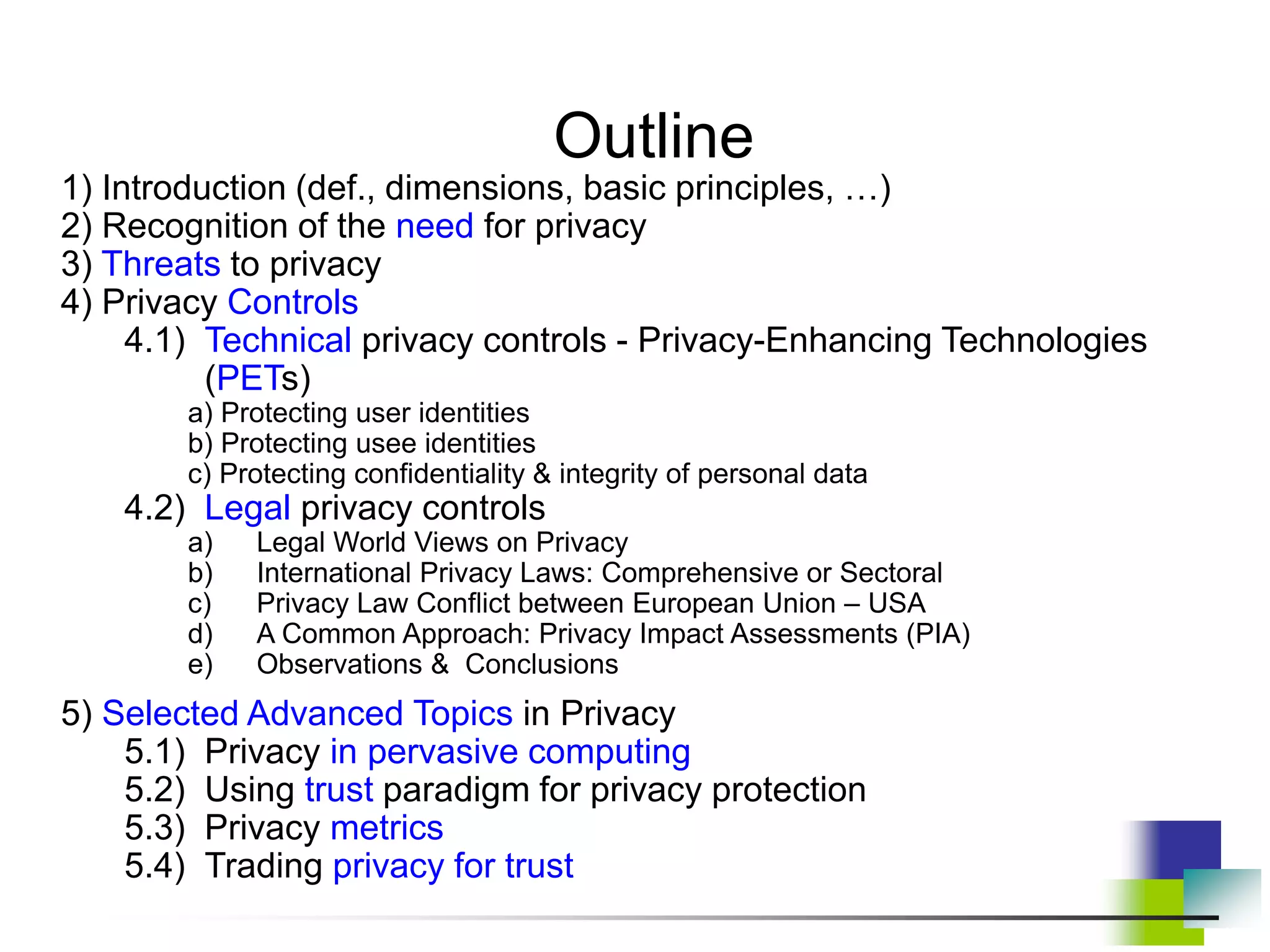 Outline
1) Introduction (def., dimensions, basic principles, …)
2) Recognition of the need for privacy
3) Threats to privacy
4) Privacy Controls
4.1) Technical privacy controls - Privacy-Enhancing Technologies
(PETs)
a) Protecting user identities
b) Protecting usee identities
c) Protecting confidentiality & integrity of personal data
4.2) Legal privacy controls
a) Legal World Views on Privacy
b) International Privacy Laws: Comprehensive or Sectoral
c) Privacy Law Conflict between European Union – USA
d) A Common Approach: Privacy Impact Assessments (PIA)
e) Observations & Conclusions
5) Selected Advanced Topics in Privacy
5.1) Privacy in pervasive computing
5.2) Using trust paradigm for privacy protection
5.3) Privacy metrics
5.4) Trading privacy for trust
 