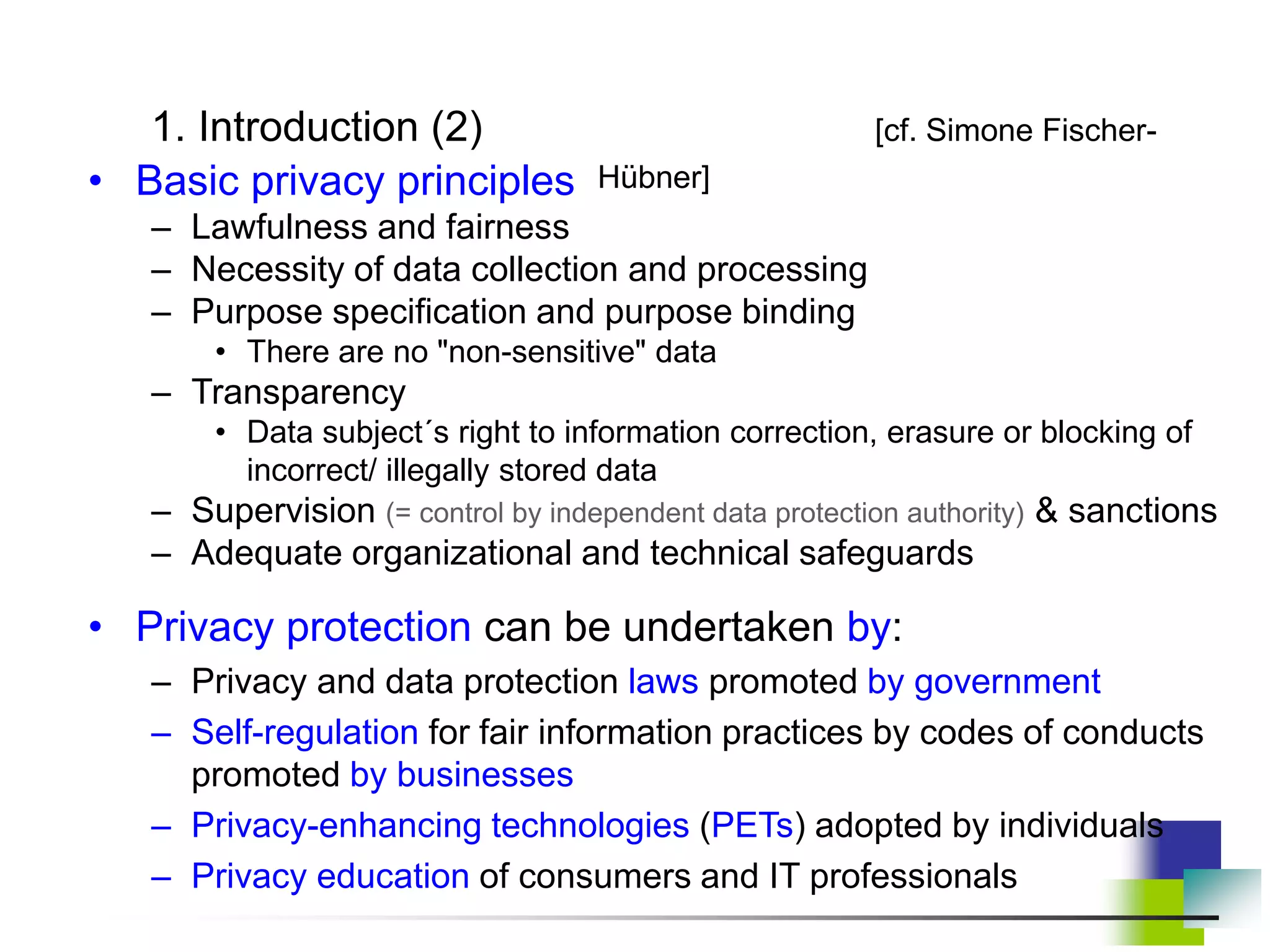 1. Introduction (2) [cf. Simone Fischer-
Hübner]
• Basic privacy principles
– Lawfulness and fairness
– Necessity of data collection and processing
– Purpose specification and purpose binding
• There are no "non-sensitive" data
– Transparency
• Data subject´s right to information correction, erasure or blocking of
incorrect/ illegally stored data
– Supervision (= control by independent data protection authority) & sanctions
– Adequate organizational and technical safeguards
• Privacy protection can be undertaken by:
– Privacy and data protection laws promoted by government
– Self-regulation for fair information practices by codes of conducts
promoted by businesses
– Privacy-enhancing technologies (PETs) adopted by individuals
– Privacy education of consumers and IT professionals
 