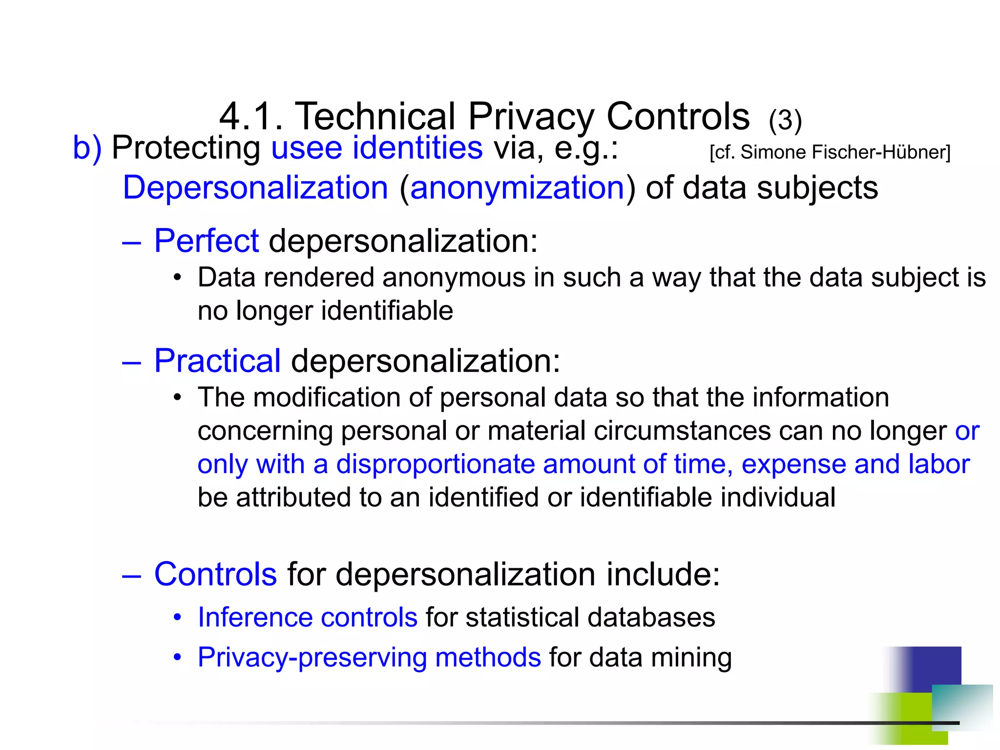 4.1. Technical Privacy Controls (3)
b) Protecting usee identities via, e.g.: [cf. Simone Fischer-Hübner]
Depersonalization (anonymization) of data subjects
– Perfect depersonalization:
• Data rendered anonymous in such a way that the data subject is
no longer identifiable
– Practical depersonalization:
• The modification of personal data so that the information
concerning personal or material circumstances can no longer or
only with a disproportionate amount of time, expense and labor
be attributed to an identified or identifiable individual
– Controls for depersonalization include:
• Inference controls for statistical databases
• Privacy-preserving methods for data mining
 