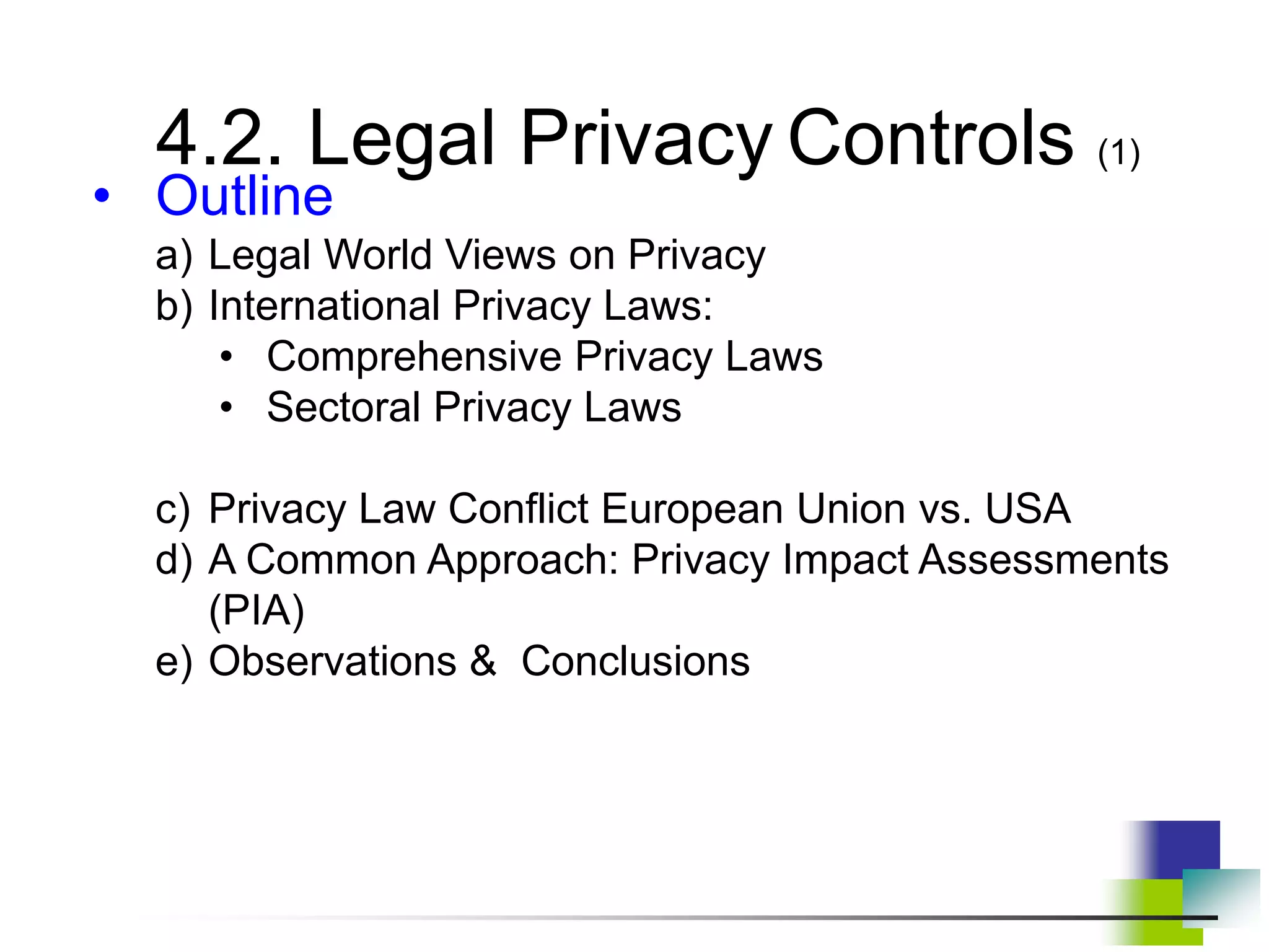 4.2. Legal Privacy Controls (1)
• Outline
a) Legal World Views on Privacy
b) International Privacy Laws:
• Comprehensive Privacy Laws
• Sectoral Privacy Laws
c) Privacy Law Conflict European Union vs. USA
d) A Common Approach: Privacy Impact Assessments
(PIA)
e) Observations & Conclusions
 