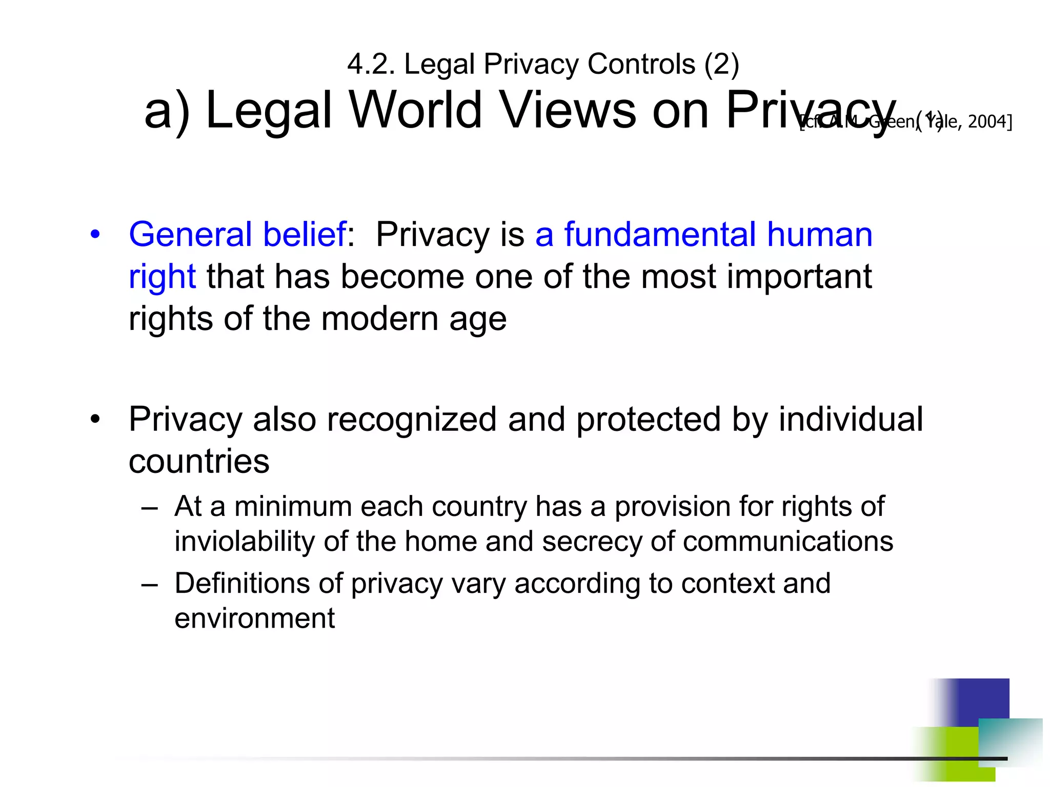 4.2. Legal Privacy Controls (2)
a) Legal World Views on Privacy (1)
• General belief: Privacy is a fundamental human
right that has become one of the most important
rights of the modern age
• Privacy also recognized and protected by individual
countries
– At a minimum each country has a provision for rights of
inviolability of the home and secrecy of communications
– Definitions of privacy vary according to context and
environment
[cf. A.M. Green, Yale, 2004]
 