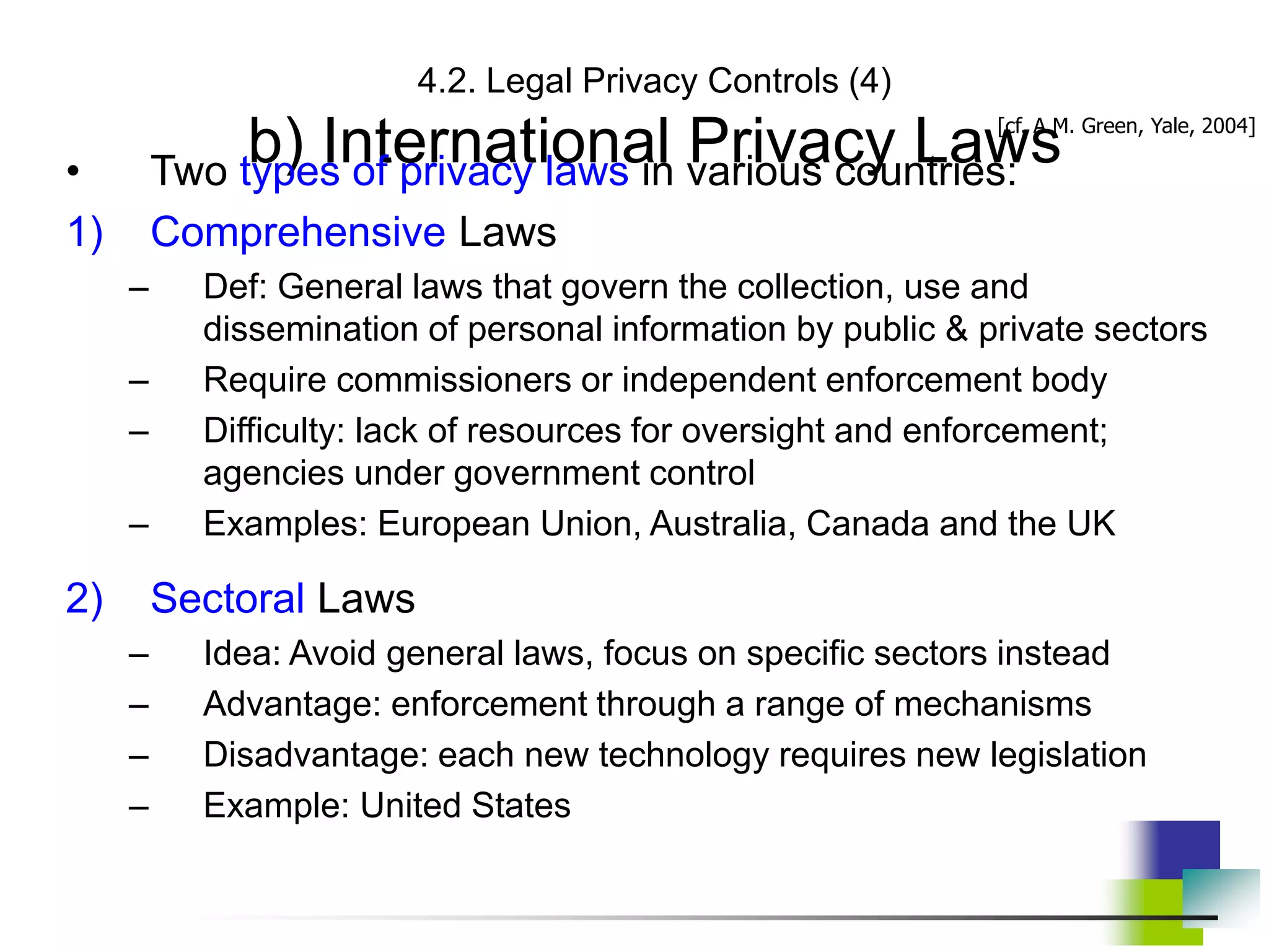 4.2. Legal Privacy Controls (4)
b) International Privacy Laws
• Two types of privacy laws in various countries:
1) Comprehensive Laws
– Def: General laws that govern the collection, use and
dissemination of personal information by public & private sectors
– Require commissioners or independent enforcement body
– Difficulty: lack of resources for oversight and enforcement;
agencies under government control
– Examples: European Union, Australia, Canada and the UK
2) Sectoral Laws
– Idea: Avoid general laws, focus on specific sectors instead
– Advantage: enforcement through a range of mechanisms
– Disadvantage: each new technology requires new legislation
– Example: United States
[cf. A.M. Green, Yale, 2004]
 