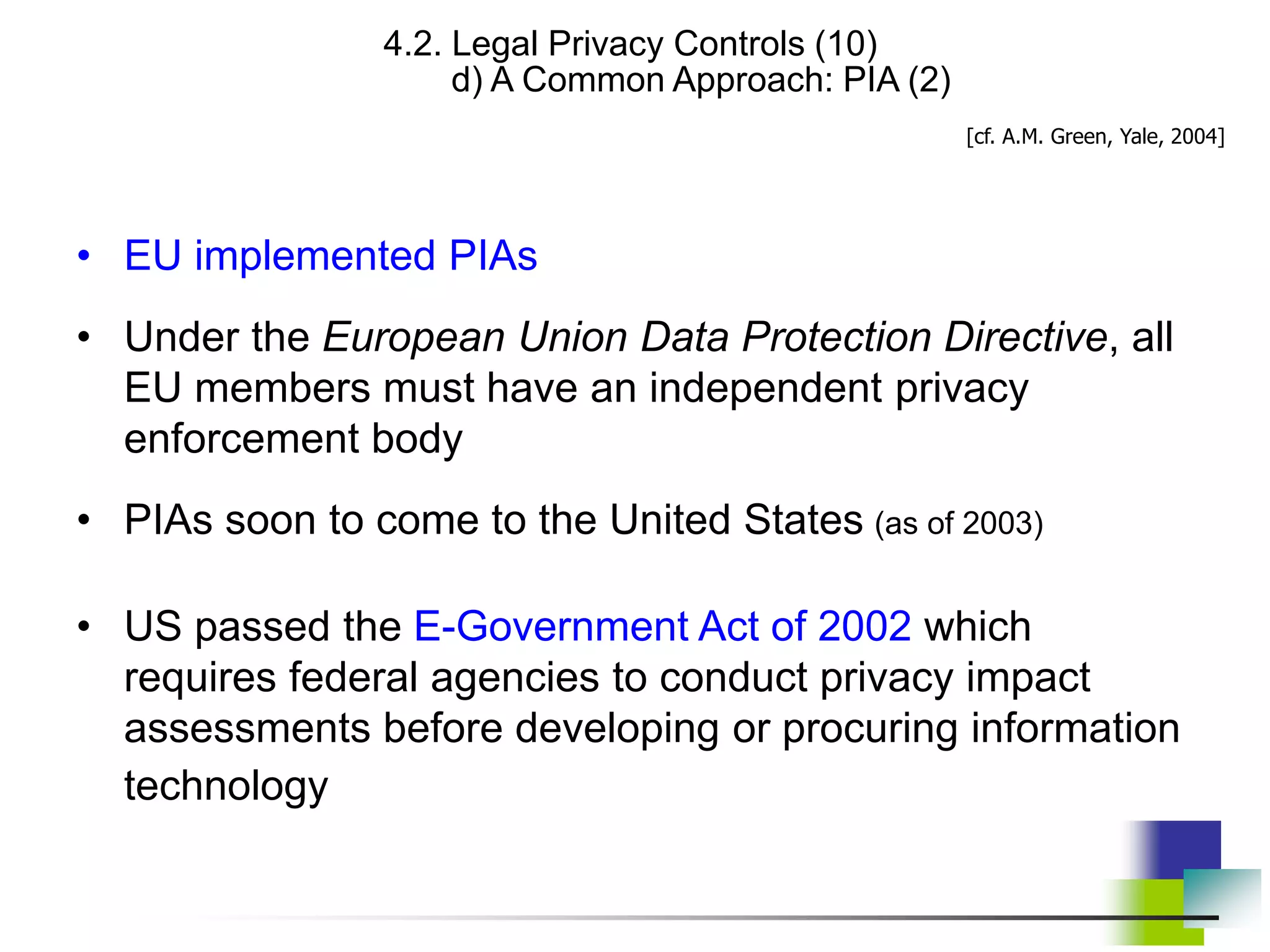 4.2. Legal Privacy Controls (10)
d) A Common Approach: PIA (2)
• EU implemented PIAs
• Under the European Union Data Protection Directive, all
EU members must have an independent privacy
enforcement body
• PIAs soon to come to the United States (as of 2003)
• US passed the E-Government Act of 2002 which
requires federal agencies to conduct privacy impact
assessments before developing or procuring information
technology
[cf. A.M. Green, Yale, 2004]
 