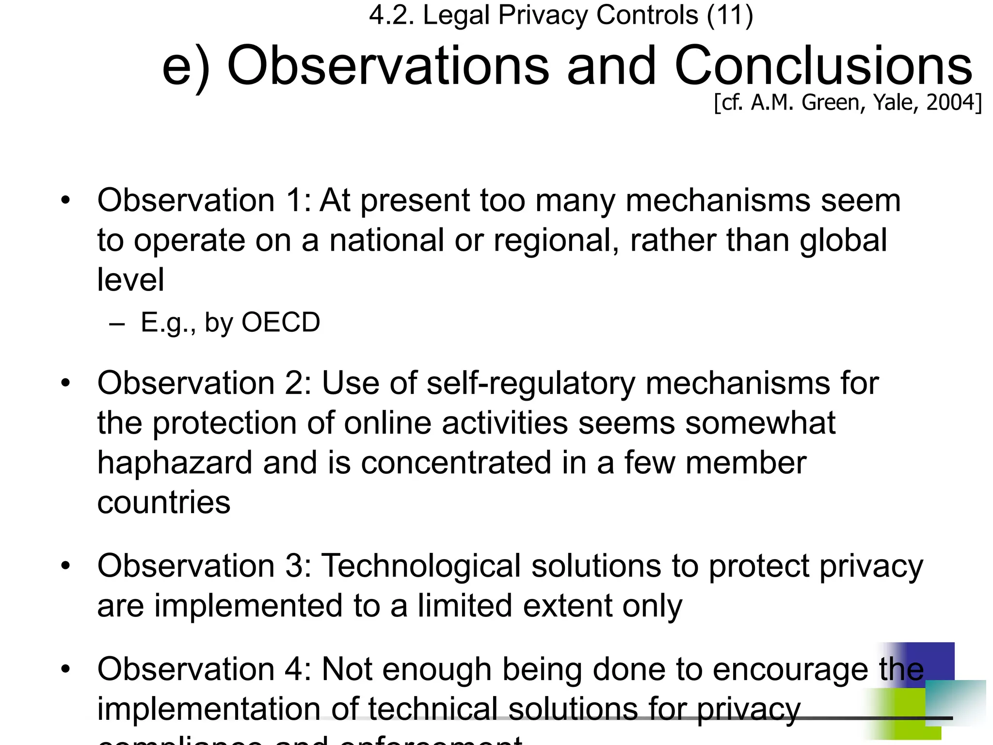 4.2. Legal Privacy Controls (11)
e) Observations and Conclusions
• Observation 1: At present too many mechanisms seem
to operate on a national or regional, rather than global
level
– E.g., by OECD
• Observation 2: Use of self-regulatory mechanisms for
the protection of online activities seems somewhat
haphazard and is concentrated in a few member
countries
• Observation 3: Technological solutions to protect privacy
are implemented to a limited extent only
• Observation 4: Not enough being done to encourage the
implementation of technical solutions for privacy
[cf. A.M. Green, Yale, 2004]
 