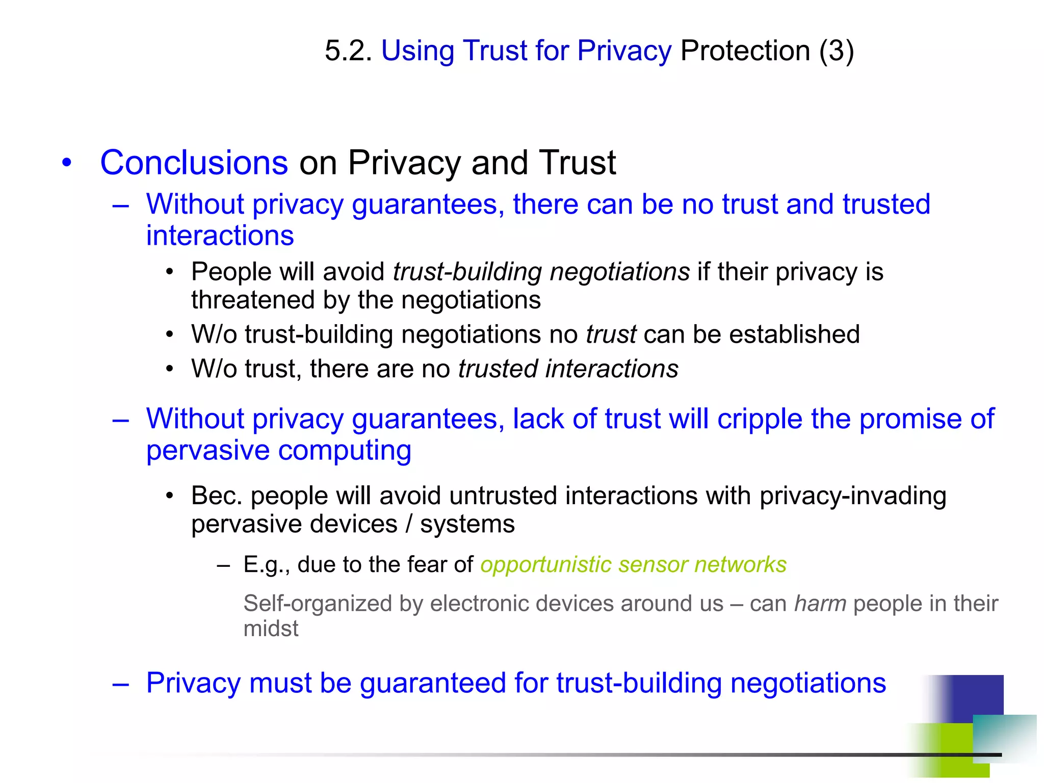 5.2. Using Trust for Privacy Protection (3)
• Conclusions on Privacy and Trust
– Without privacy guarantees, there can be no trust and trusted
interactions
• People will avoid trust-building negotiations if their privacy is
threatened by the negotiations
• W/o trust-building negotiations no trust can be established
• W/o trust, there are no trusted interactions
– Without privacy guarantees, lack of trust will cripple the promise of
pervasive computing
• Bec. people will avoid untrusted interactions with privacy-invading
pervasive devices / systems
– E.g., due to the fear of opportunistic sensor networks
Self-organized by electronic devices around us – can harm people in their
midst
– Privacy must be guaranteed for trust-building negotiations
 