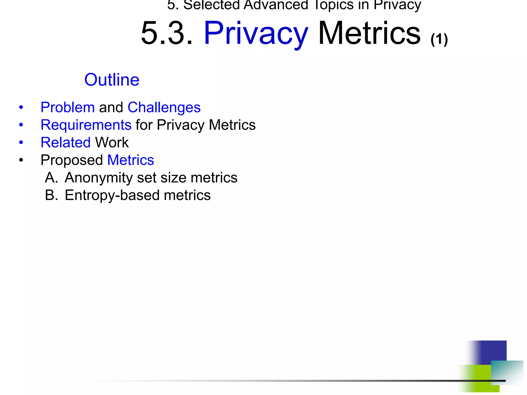 5. Selected Advanced Topics in Privacy
5.3. Privacy Metrics (1)
Outline
• Problem and Challenges
• Requirements for Privacy Metrics
• Related Work
• Proposed Metrics
A. Anonymity set size metrics
B. Entropy-based metrics
 