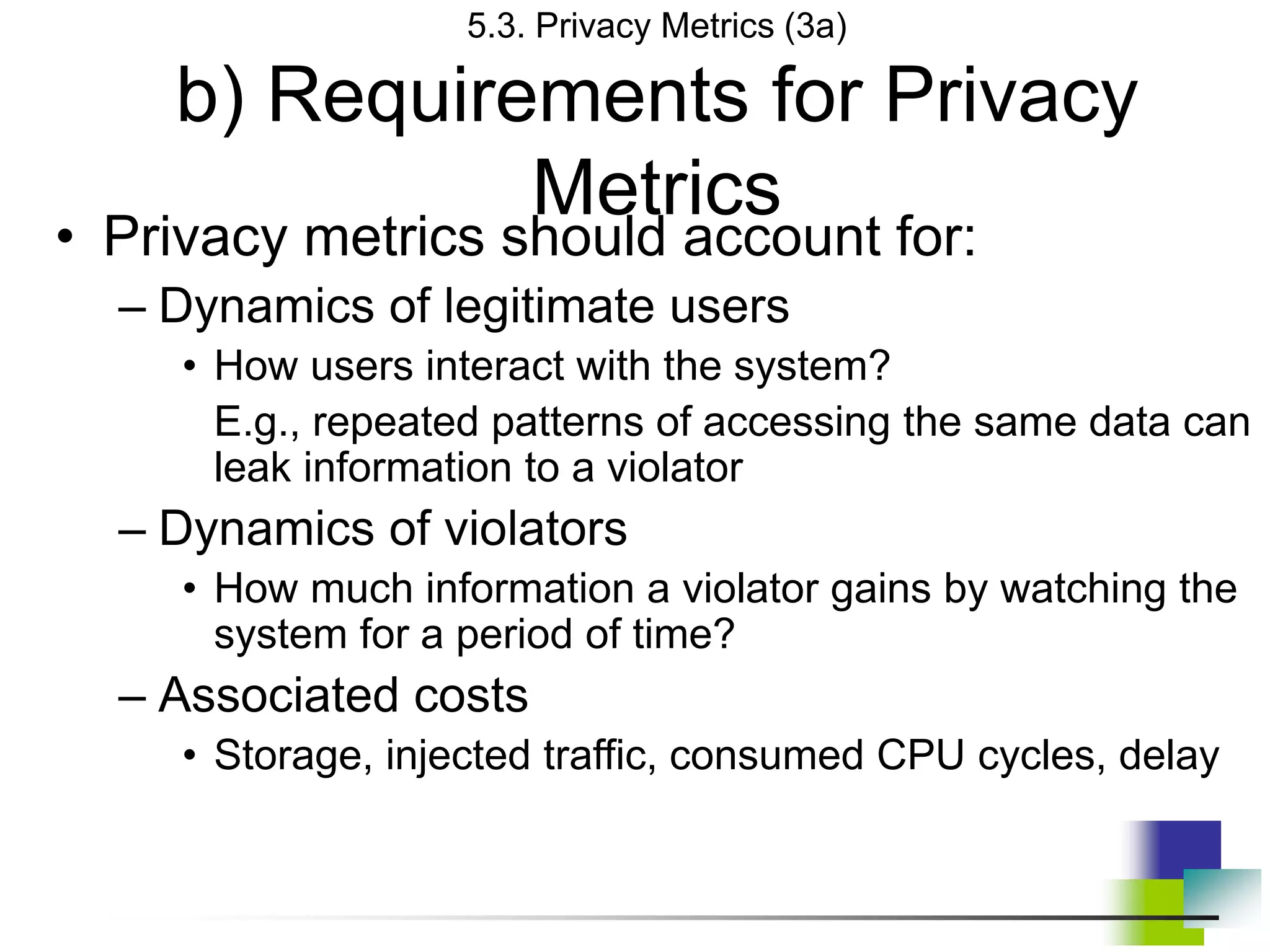 5.3. Privacy Metrics (3a)
b) Requirements for Privacy
Metrics
• Privacy metrics should account for:
– Dynamics of legitimate users
• How users interact with the system?
E.g., repeated patterns of accessing the same data can
leak information to a violator
– Dynamics of violators
• How much information a violator gains by watching the
system for a period of time?
– Associated costs
• Storage, injected traffic, consumed CPU cycles, delay
 