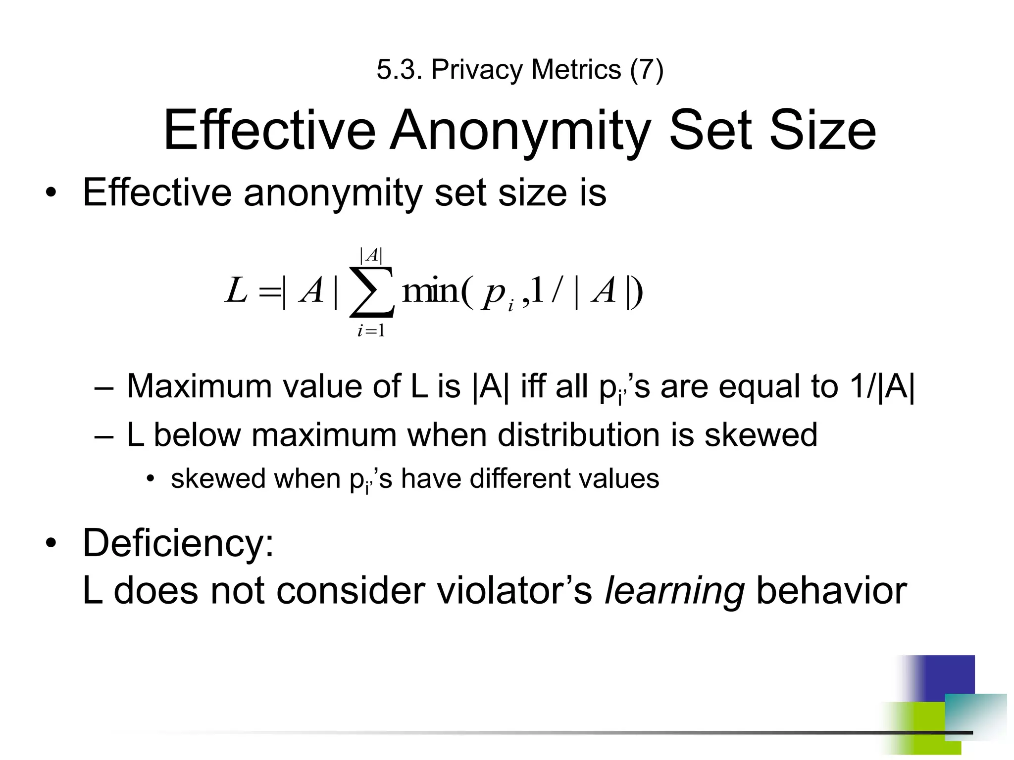 5.3. Privacy Metrics (7)
Effective Anonymity Set Size
• Effective anonymity set size is
– Maximum value of L is |A| iff all pi’’s are equal to 1/|A|
– L below maximum when distribution is skewed
• skewed when pi’’s have different values
• Deficiency:
L does not consider violator’s learning behavior



|
|
1
|)
|
/
1
,
min(
|
|
A
i
i A
p
A
L
 