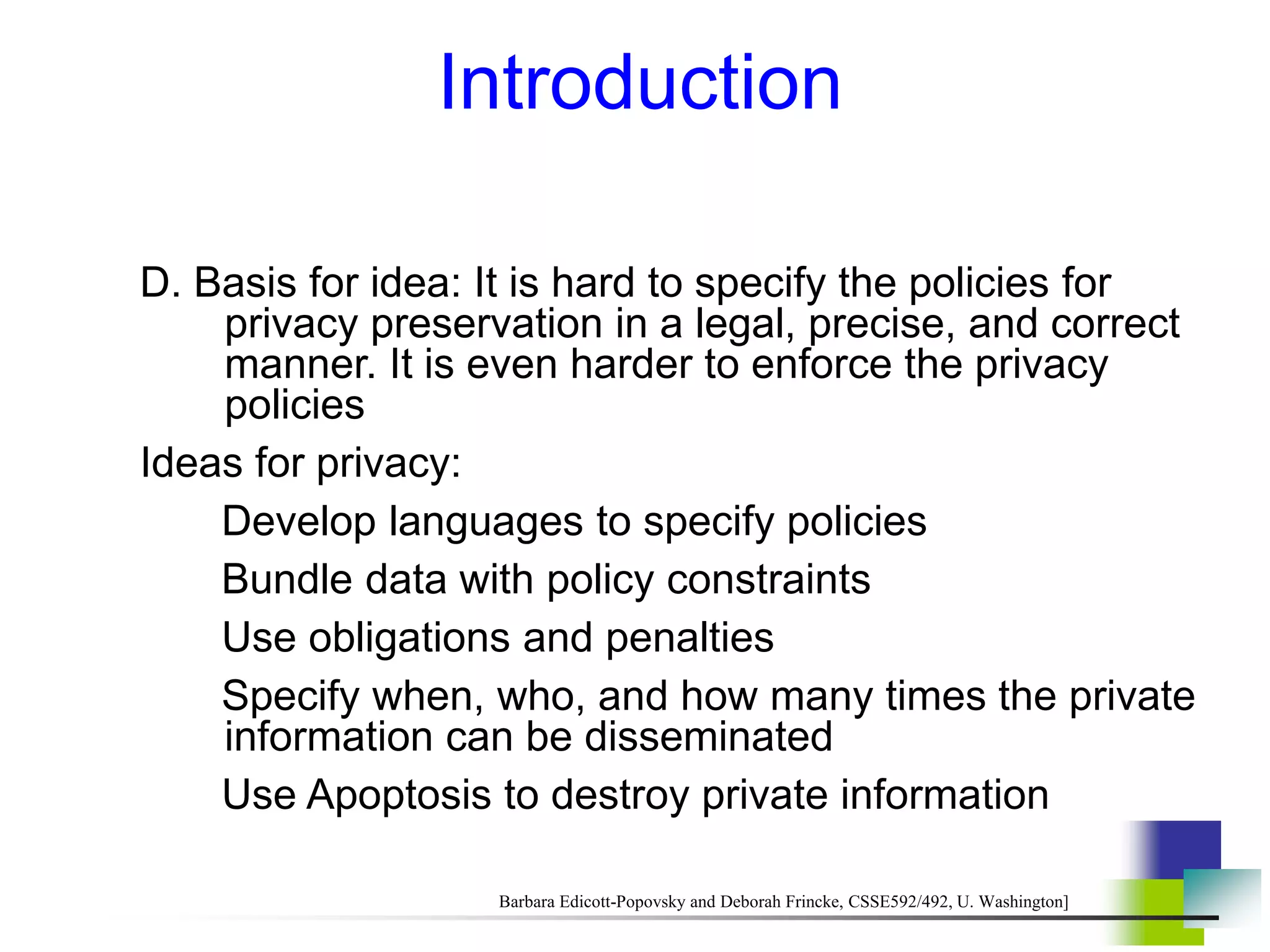 Introduction
D. Basis for idea: It is hard to specify the policies for
privacy preservation in a legal, precise, and correct
manner. It is even harder to enforce the privacy
policies
Ideas for privacy:
Develop languages to specify policies
Bundle data with policy constraints
Use obligations and penalties
Specify when, who, and how many times the private
information can be disseminated
Use Apoptosis to destroy private information
Barbara Edicott-Popovsky and Deborah Frincke, CSSE592/492, U. Washington]
 