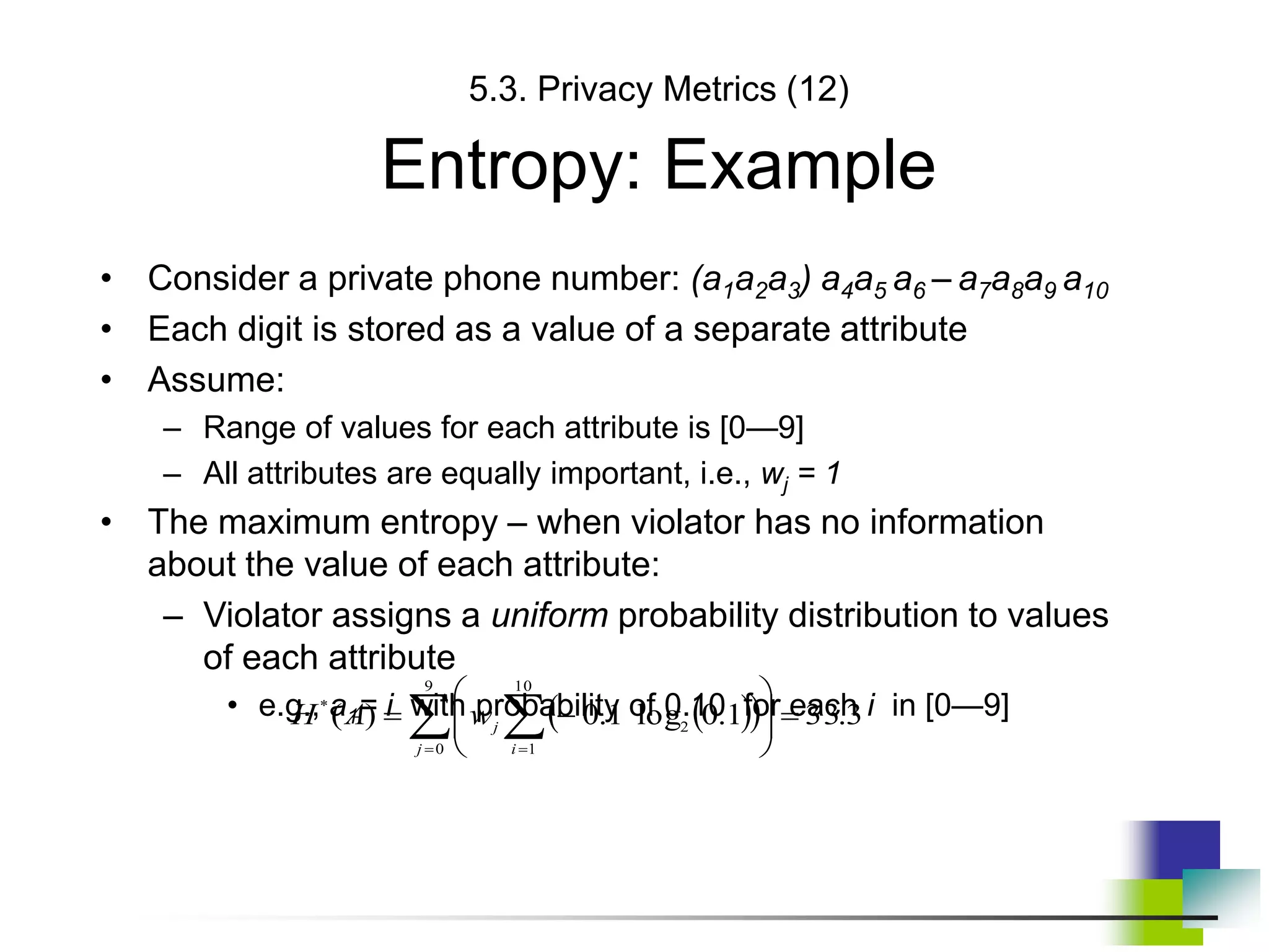 5.3. Privacy Metrics (12)
Entropy: Example
• Consider a private phone number: (a1a2a3) a4a5 a6 – a7a8a9 a10
• Each digit is stored as a value of a separate attribute
• Assume:
– Range of values for each attribute is [0—9]
– All attributes are equally important, i.e., wj = 1
• The maximum entropy – when violator has no information
about the value of each attribute:
– Violator assigns a uniform probability distribution to values
of each attribute
• e.g., a1= i with probability of 0.10 for each i in [0—9]
 
 
 
 











9
0
10
1
2
*
3
.
33
1
.
0
log
1
.
0
)
(
j i
j
w
A
H
 