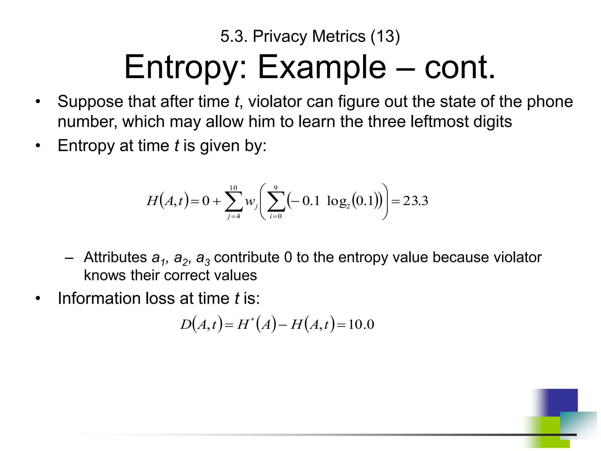 5.3. Privacy Metrics (13)
Entropy: Example – cont.
• Suppose that after time t, violator can figure out the state of the phone
number, which may allow him to learn the three leftmost digits
• Entropy at time t is given by:
– Attributes a1, a2, a3 contribute 0 to the entropy value because violator
knows their correct values
• Information loss at time t is:
   
 
 
 












10
4
9
0
2 3
.
23
1
.
0
log
1
.
0
0
,
j i
j
w
t
A
H
      0
.
10
,
, *


 t
A
H
A
H
t
A
D
 