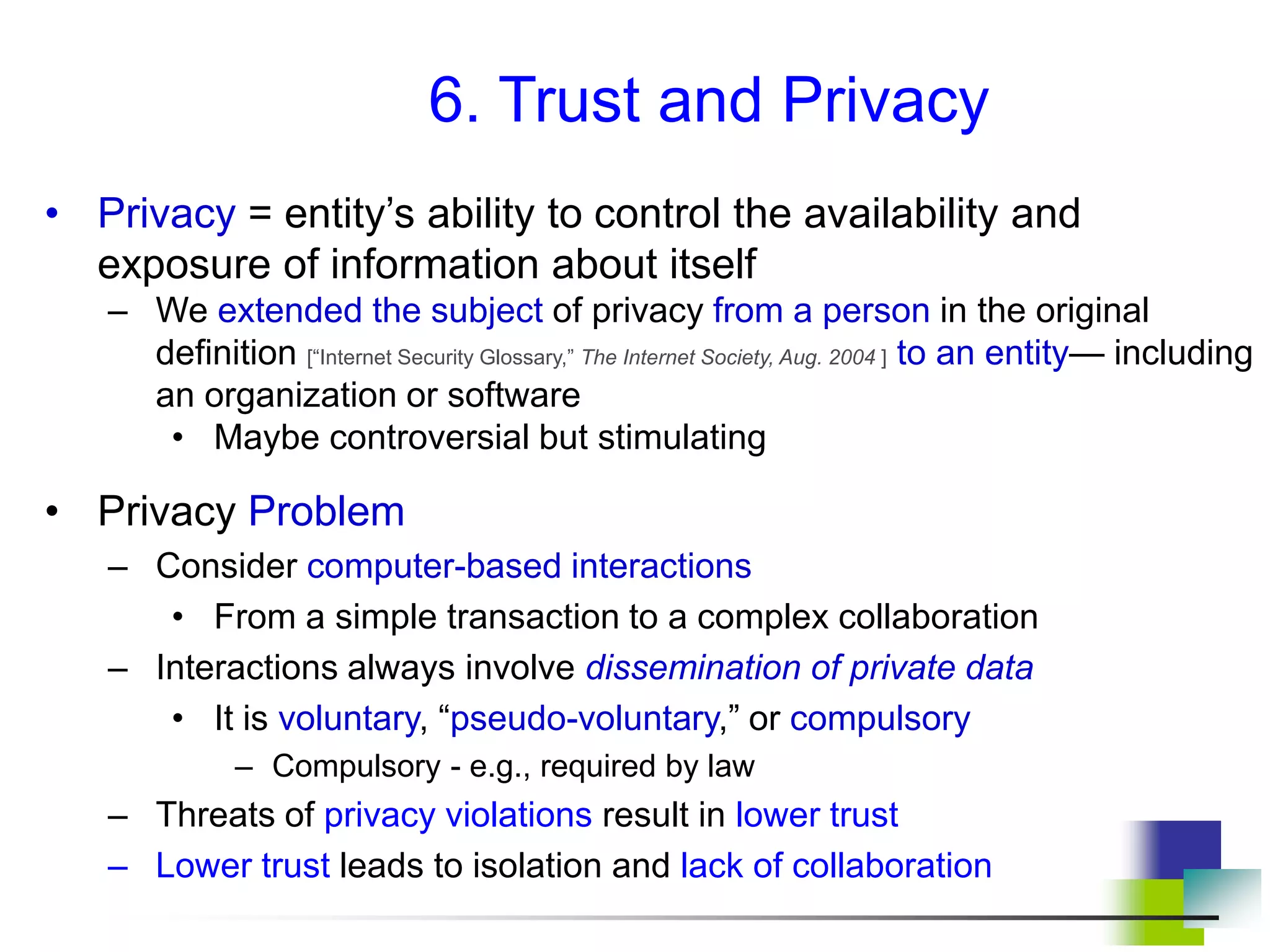 6. Trust and Privacy
• Privacy = entity’s ability to control the availability and
exposure of information about itself
– We extended the subject of privacy from a person in the original
definition [“Internet Security Glossary,” The Internet Society, Aug. 2004 ] to an entity— including
an organization or software
• Maybe controversial but stimulating
• Privacy Problem
– Consider computer-based interactions
• From a simple transaction to a complex collaboration
– Interactions always involve dissemination of private data
• It is voluntary, “pseudo-voluntary,” or compulsory
– Compulsory - e.g., required by law
– Threats of privacy violations result in lower trust
– Lower trust leads to isolation and lack of collaboration
 
