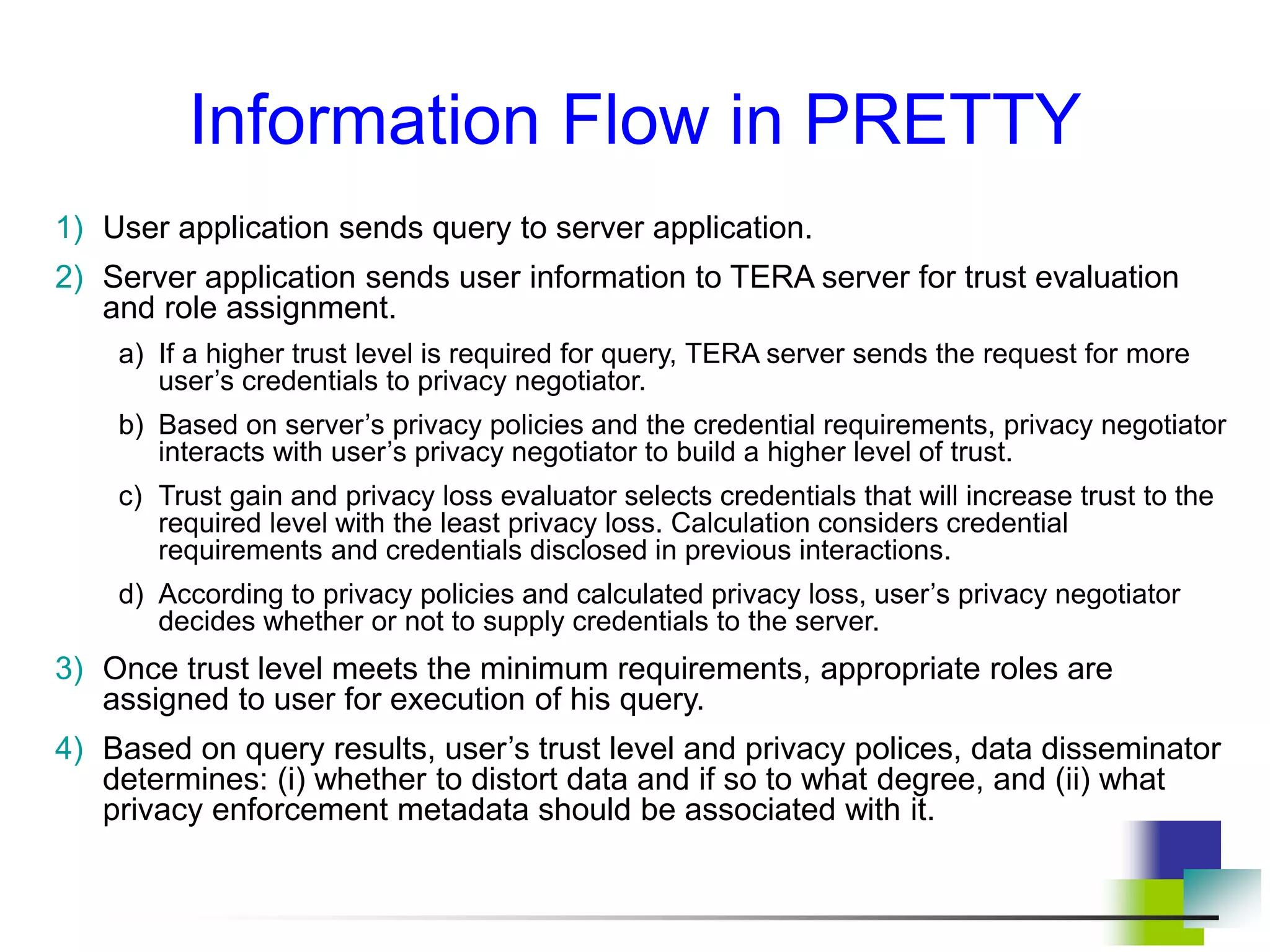 Information Flow in PRETTY
1) User application sends query to server application.
2) Server application sends user information to TERA server for trust evaluation
and role assignment.
a) If a higher trust level is required for query, TERA server sends the request for more
user’s credentials to privacy negotiator.
b) Based on server’s privacy policies and the credential requirements, privacy negotiator
interacts with user’s privacy negotiator to build a higher level of trust.
c) Trust gain and privacy loss evaluator selects credentials that will increase trust to the
required level with the least privacy loss. Calculation considers credential
requirements and credentials disclosed in previous interactions.
d) According to privacy policies and calculated privacy loss, user’s privacy negotiator
decides whether or not to supply credentials to the server.
3) Once trust level meets the minimum requirements, appropriate roles are
assigned to user for execution of his query.
4) Based on query results, user’s trust level and privacy polices, data disseminator
determines: (i) whether to distort data and if so to what degree, and (ii) what
privacy enforcement metadata should be associated with it.
 