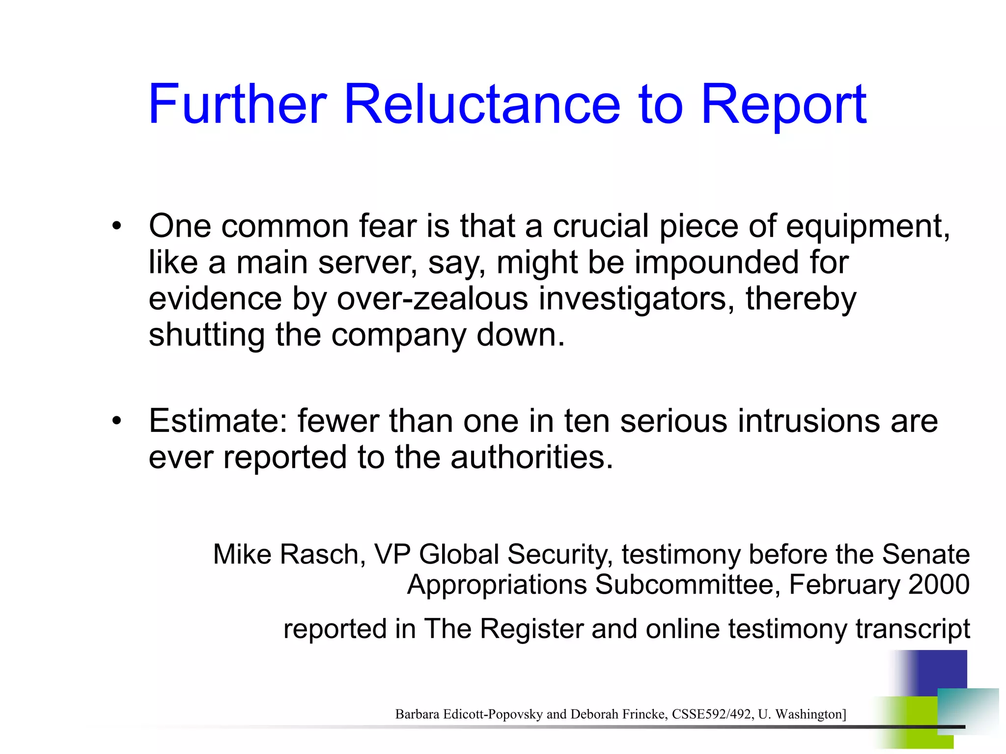 Further Reluctance to Report
• One common fear is that a crucial piece of equipment,
like a main server, say, might be impounded for
evidence by over-zealous investigators, thereby
shutting the company down.
• Estimate: fewer than one in ten serious intrusions are
ever reported to the authorities.
Mike Rasch, VP Global Security, testimony before the Senate
Appropriations Subcommittee, February 2000
reported in The Register and online testimony transcript
Barbara Edicott-Popovsky and Deborah Frincke, CSSE592/492, U. Washington]
 