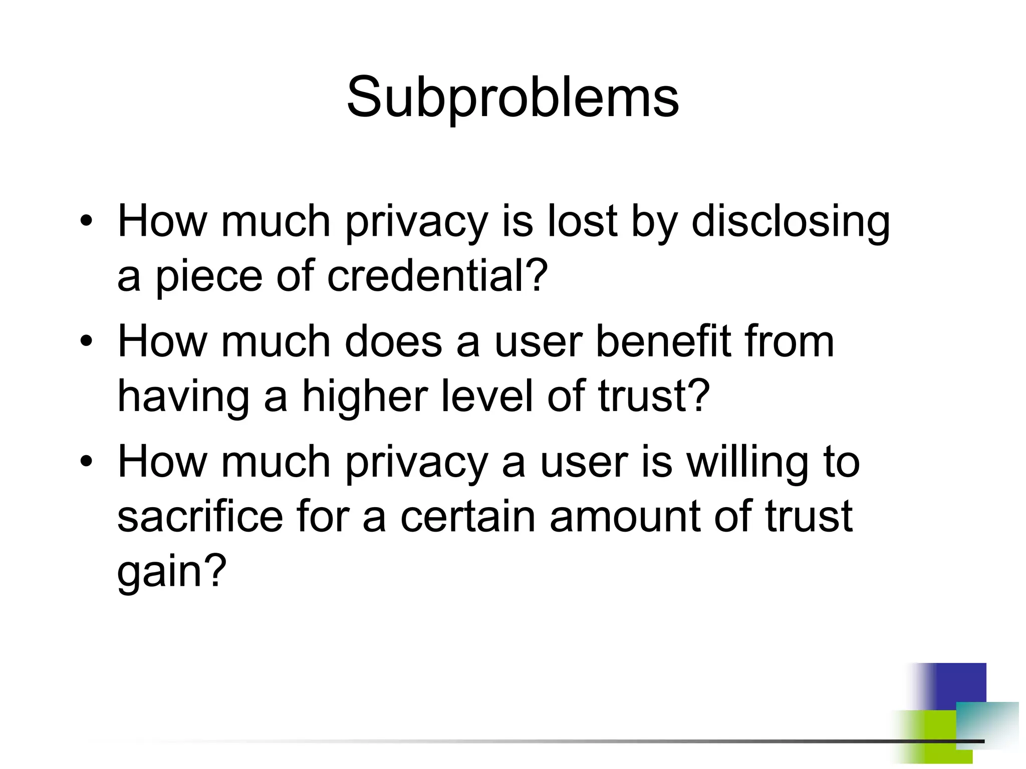 Subproblems
• How much privacy is lost by disclosing
a piece of credential?
• How much does a user benefit from
having a higher level of trust?
• How much privacy a user is willing to
sacrifice for a certain amount of trust
gain?
 