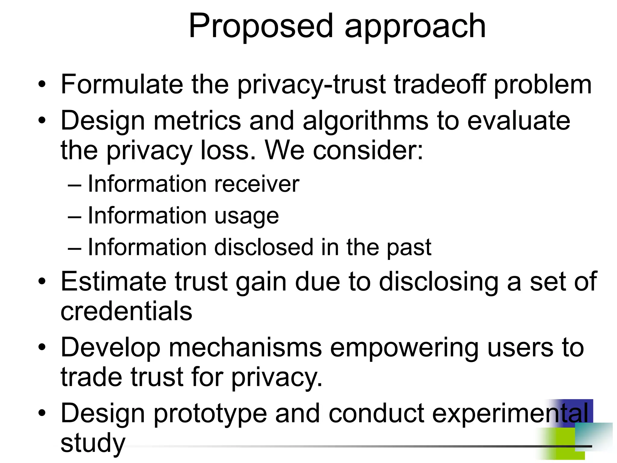 • Formulate the privacy-trust tradeoff problem
• Design metrics and algorithms to evaluate
the privacy loss. We consider:
– Information receiver
– Information usage
– Information disclosed in the past
• Estimate trust gain due to disclosing a set of
credentials
• Develop mechanisms empowering users to
trade trust for privacy.
• Design prototype and conduct experimental
study
Proposed approach
 