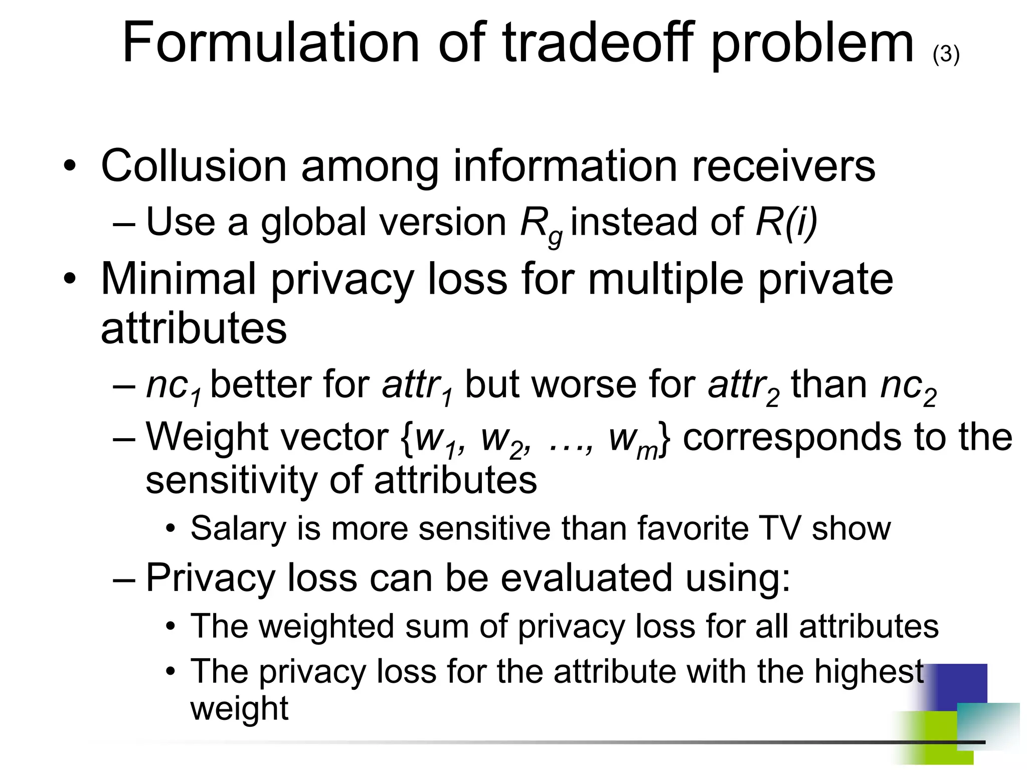 • Collusion among information receivers
– Use a global version Rg instead of R(i)
• Minimal privacy loss for multiple private
attributes
– nc1 better for attr1 but worse for attr2 than nc2
– Weight vector {w1, w2, …, wm} corresponds to the
sensitivity of attributes
• Salary is more sensitive than favorite TV show
– Privacy loss can be evaluated using:
• The weighted sum of privacy loss for all attributes
• The privacy loss for the attribute with the highest
weight
Formulation of tradeoff problem (3)
 