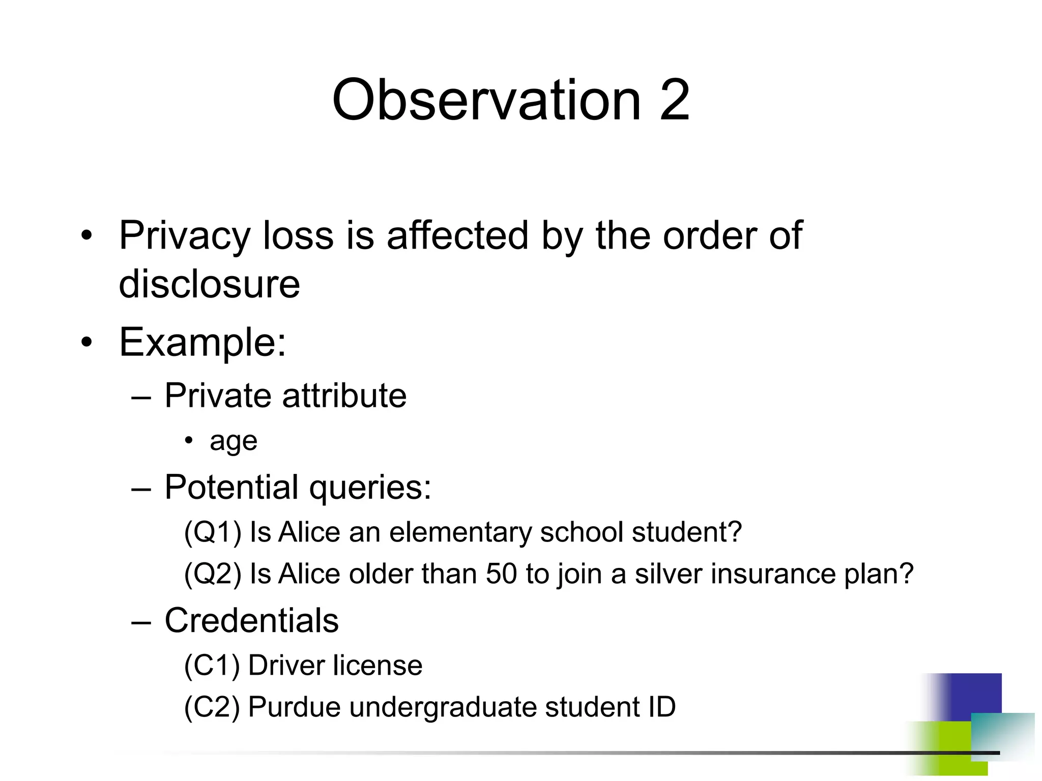 • Privacy loss is affected by the order of
disclosure
• Example:
– Private attribute
• age
– Potential queries:
(Q1) Is Alice an elementary school student?
(Q2) Is Alice older than 50 to join a silver insurance plan?
– Credentials
(C1) Driver license
(C2) Purdue undergraduate student ID
Observation 2
 