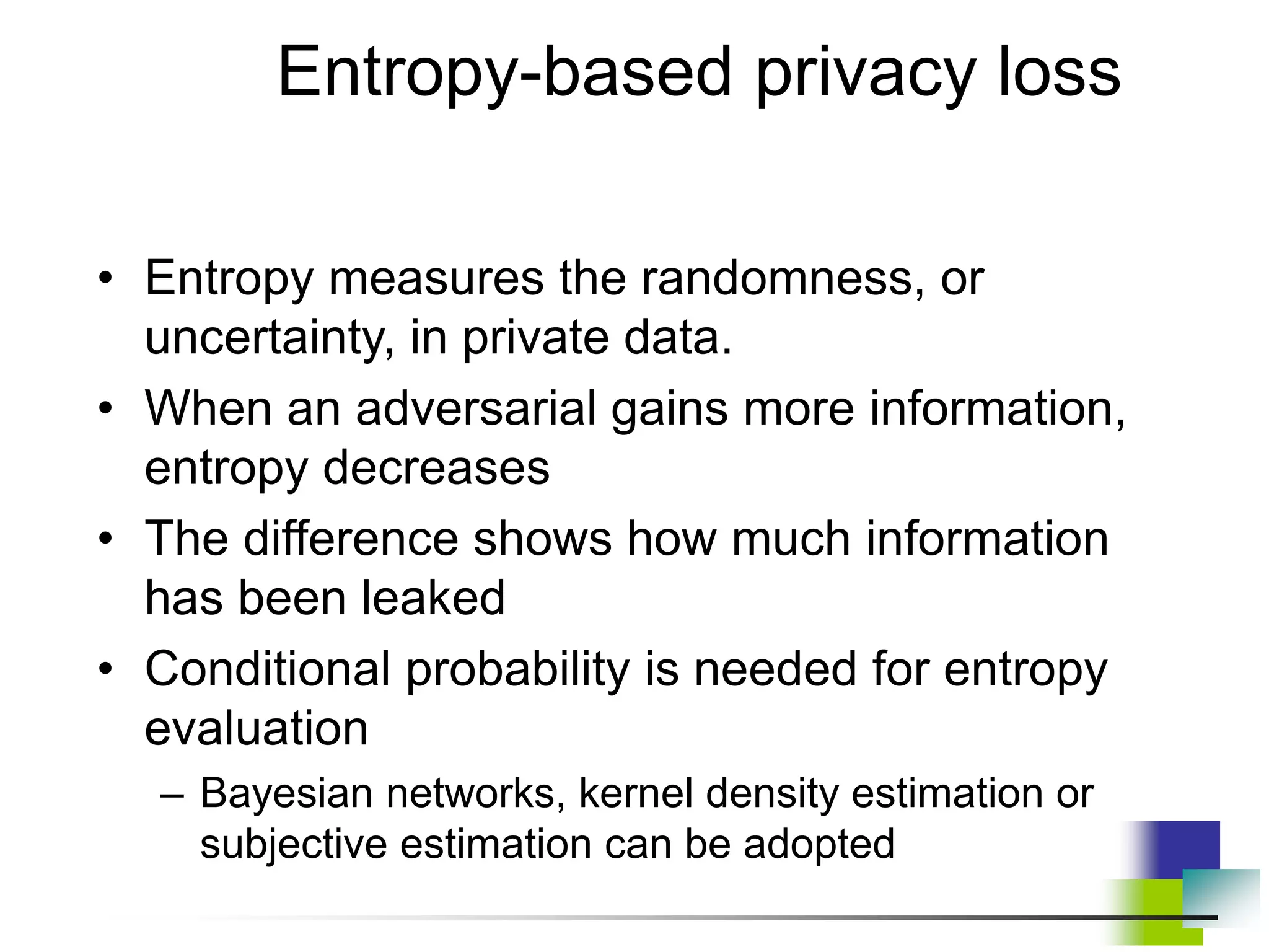 Entropy-based privacy loss
• Entropy measures the randomness, or
uncertainty, in private data.
• When an adversarial gains more information,
entropy decreases
• The difference shows how much information
has been leaked
• Conditional probability is needed for entropy
evaluation
– Bayesian networks, kernel density estimation or
subjective estimation can be adopted
 