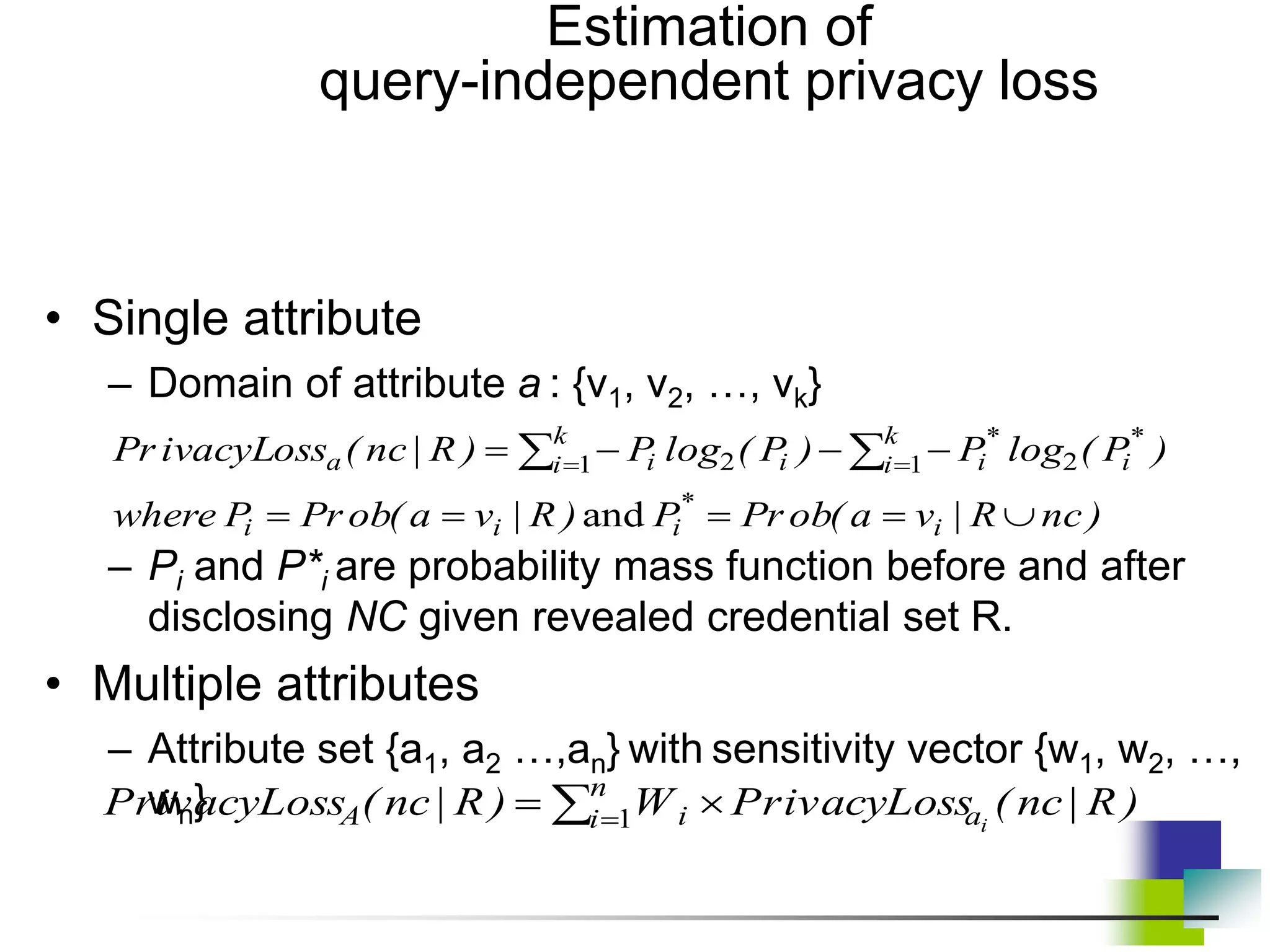 Estimation of
query-independent privacy loss
• Single attribute
– Domain of attribute a : {v1, v2, …, vk}
– Pi and P*i are probability mass function before and after
disclosing NC given revealed credential set R.
• Multiple attributes
– Attribute set {a1, a2 …,an} with sensitivity vector {w1, w2, …,
wn}
)
nc
R
|
v
a
(
ob
Pr
P
)
R
|
v
a
(
ob
Pr
P
where
)
P
(
log
P
)
P
(
log
P
)
R
|
nc
(
ivacyLoss
Pr
i
*
i
i
i
*
i
k
i
*
i
i
k
i i
a








 
 

and
1 2
1 2
)
R
|
nc
(
ivacyLoss
Pr
W
)
R
|
nc
(
ivacyLoss
Pr i
a
n
i i
A 
  1
 