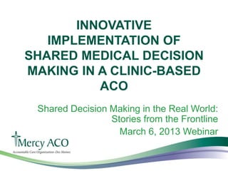 INNOVATIVE
   IMPLEMENTATION OF
SHARED MEDICAL DECISION
MAKING IN A CLINIC-BASED
          ACO
 Shared Decision Making in the Real World:
                 Stories from the Frontline
                   March 6, 2013 Webinar
 