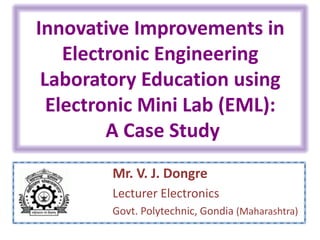 Innovative Improvements in
Electronic Engineering
Laboratory Education using
Electronic Mini Lab (EML):
A Case Study
Mr. V. J. Dongre
Lecturer Electronics
Govt. Polytechnic, Gondia (Maharashtra)
 