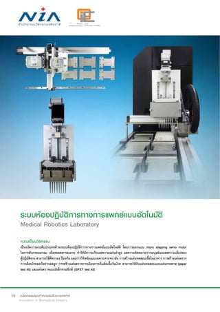 10
ระบบห้องปฏิบัติการทางการแพทย์แบบอัตโนมัติ
Medical Robotics Laboratory
ความเป็นนวัตกรรม
เป็นนวัตกรรมระดับประเทศด้านระบบห้องปฏิบัติการทางการแพทย์แบบอัตโนมัติ โดยการออกแบบ micro stepping servo motor
ในการดันกระบอกลม เพื่อหยอดสารละลาย ทำ�ให้มีความเร็วและความแม่นยำ�สูง ลดความผิดพลาดจากมนุษย์และลดความเสี่ยงของ
ผู้ปฏิบัติงาน สามารถใช้คัดกรอง ป้องกัน และการวินิจฉัยแบบเฉพาะเจาะจง เช่น การสร้างแผ่นทดสอบเชื้อในอาหาร การสร้างแผ่นตรวจ
การเตือนโรคมะเร็งปากมดลูก การสร้างแผ่นตรวจการเตือนการเริ่มติดเชื้อวัณโรค สามารถใช้กับแผ่นทดสอบแบบแผ่นกระดาษ (paper
test kit) และแผ่นตรวจแบบอิเล็กทรอนิกส์ (ISFET test kit)
 