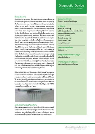 11
ที่มาของโครงการ
ห้องปฏิบัติการทางการแพทย์ คือ ห้องปฏิบัติการสำ�หรับตรวจสิ่งส่งตรวจ
(specimens) ของผู้เข้ามารับบริการตรวจทางสุขภาพ เพื่อให้ได้ข้อมูลต่างๆ
เกี่ยวกับสุขภาพร่างกาย เช่น การตรวจวินิจฉัยโรค การศึกษาภาวการณ์ติดเชื้อ
จุลชีพ การตรวจหาพยาธิ การตรวจหา single nucleotide polymorphism
(SNP) ความผิดปกติของโครโมโซม การแสดงออกของยีน การติดเชื้อไวรัส
และแบคทีเรีย โรคทางพันธุกรรม โรคมะเร็งต่างๆ ไข้หวัดนก การตรวจ
วินิจฉัยธาลัสซีเมีย โดยเฉพาะอย่างยิ่งในกรณีโรคติดเชื้อบางชนิดสามารถ
วินิจฉัยในระยะเริ่มแรก (early diagnosis) ซึ่งช่วยให้การรักษาโรคมี
ประสิทธิภาพดีขึ้น เช่นการติดเชื้อ ไวรัสตับอักเสบชนิดซี herpes simplex
virus (HSV) encephalitis การติดเชื้อ HIV ในเด็กทารกที่คลอดจากมารดา
ที่ติดเชื้อ HIV การตรวจหาสาเหตุของอาการเยื่อหุ้มสมองอักเสบ เป็นต้น
โดยในการทดสอบต่างๆ จะใช้แผ่นทดสอบทางด้านการแพทย์ ได้มีการ
พัฒนาให้มีความสามารถ เพื่อคัดกรอง เพื่อป้องกัน และการวินิจฉัยแบบ
เฉพาะเจาะจง เช่น การสร้างแผ่นทดสอบเชื้อในอาหาร การสร้างแผ่นตรวจ
การเตือนโรคมะเร็งปากมดลูก การสร้างแผ่นตรวจการเตือนการเริ่มติดเชื้อ
วัณโรค เป็นต้น โดยแผ่นทดสอบจะเป็นแบบ แผ่นกระดาษ (paper test kit)
หรือเป็นแผ่นตรวจแบบอิเล็กทรอนิกส์ (ISFET test kit) ล้วนแล้วแต่ต้องใช้
เวลาในการทดลอง กระบวนการ ส่วนผสม และผลการทดสอบ อย่างไร
ก็ตามการตรวจดังกล่าวมีขั้นตอนในการปฏิบัติการในห้องแล็บที่ต้องควบคุม
ปริมาณสารละลาย ส่วนผสม กระบวนการ และสภาวะต่างๆ เช่น อุณหภูมิ
เวลา ฯลฯ ดังนั้นจึงมีความจำ�เป็นอย่างยิ่งที่ต้องใช้บุคลากรที่มีความรู้และ
ความชำ�นาญในการตรวจวินิจด้วยเทคนิคต่างๆ ดังกล่าว
ซึ่งในปัจจุบันนักวิจัยมากกว่าร้อยละ 95 ทำ�โดยใช้ pipette ในการดูดสาร
แต่ละชนิดมาหยดบนแผ่นทดสอบ และต้องเปลี่ยนหัวดูดที่ใช้ในการดูด
สารละลายทุกครั้งเพราะจะไม่สามารถควบคุมปริมาณได้ และนักวิจัยต้อง
ใช้เวลารอการทำ�ปฏิกิริยาของแผ่นทดสอบในหลายกระบวนการและทำ�การ
ทดสอบได้ครั้งละไม่กี่ชิ้น ซึ่งล้วนแล้วแต่เป็นปัญหาที่ทำ�วิจัยได้ช้าและ
ไม่แม่นยำ� ส่วนเครื่องจากต่างประเทศที่จะใช้แก้ปัญหาเหล่านี้ได้ก็มี
ราคาแพง โดยราคาอยู่ที่ 3-10 ล้านบาท
รูปแบบการสนับสนุน:
โครงการ “แปลงเทคโนโลยีเป็นทุน”
.............................................................
ดำ�เนินการ:
คุณสารวุฒิ บัวประเสริฐ	
บริษัท โกลบอล อินโนเวทีฟ เทคโนโลยี จำ�กัด
58 ซอยสิทธิชัย แขวงวงศ์สว่าง
เขตบางซื่อ กรุงเทพฯ
โทรศัพท์: 	02-912 1102	 	
โทรสาร: 02-912 1867
www.gitthailand.com
.............................................................
มูลค่าการลงทุนเริ่มต้น:
3,000,000 บาท
.............................................................
การคุ้มครองทรัพย์สินทางปัญญา:
อยู่ระหว่างดำ�เนินการ
.............................................................
การสนับสนุนทางด้านวิชาการ:
พัฒนาเทคโนโลยีขึ้นเองภายในบริษัท
ผลประโยชน์ทางเศรษฐกิจและสังคม
เป็นการส่งเสริมอุตสาหกรรมการด้านระบบห้องปฏิบัติการทางการแพทย์
แบบอัตโนมัติ ซึ่งเป็นอุตสาหกรรมพื้นฐานทำ�ให้เพิ่มศักยภาพการแข่งขัน
ของประเทศ ลดการนำ�เข้าอุปกรณ์ที่มีราคาแพงจากต่างประเทศ ลดการ
แพร่กระจายของเขื้อสู่เจ้าหน้าที่ ทำ�ได้อย่างรวดเร็วกว่าเดิมถึง 10 เท่า
 