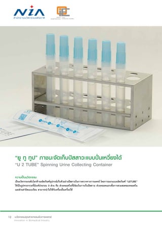 12
“ยู ทู ทูป” ภาชนะจัดเก็บปัสสาวะแบบปั่นเหวี่ยงได้
“U 2 TUBE” Spinning Urine Collecting Container
ความเป็นนวัตกรรม
เป็นนวัตกรรมระดับโลกด้านผลิตภัณฑ์อุปกรณ์เก็บตัวอย่างปัสสาวะในการตรวจทางการแพทย์ โดยการออกแบบผลิตภัณฑ์ “U2TUBE”
ให้เป็นรูปทรงกรวยที่มีองค์ประกอบ 3 ส่วน คือ ส่วนหลอดในที่มีช่องในการเก็บปัสสาวะ ส่วนหลอดนอกเพื่อการสวมสอดของหลอดใน
และส่วนฝาปิดแบบเรียบ สามารถนำ�ไปใช้กับเครื่องปั่นเหวี่ยงได้
 