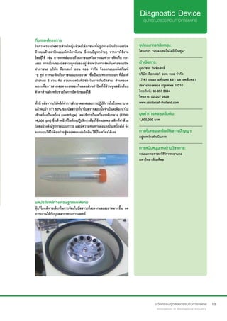 13
ที่มาของโครงการ
ในการตรวจปัจสาวะส่วนใหญ่แล้วจะใช้ภาชนะที่มีรูปทรงเป็นถ้วยและปิด
ด้านบนด้วยฝาปิดแบบมีเกลียวพิเศษ ซึ่งพบปัญหาต่างๆ จากการใช้งาน
โดยผู้ใช้ เช่น การตกหล่นของถ้วยภาชนะหรือฝาขณะทำ�การจัดเก็บ การ
เลอะ การเปื้อนของปัสสาวะถูกมือของผู้ใช้ระหว่างการจัดเก็บหรือขณะปิด
ฝาภาชนะ บริษัท ด็อกเตอร์ ออน คอล จำ�กัด จึงออกแบบผลิตภัณฑ์
“ยู ทูป ภาชนะจัดเก็บภาชนะแบบสะอาด” ซึ่งเป็นรูปทรงกระบอก ที่มีองค์
ประกอบ 3 ส่วน คือ ส่วนหลอดในที่มีช่องในการเก็บปัสสาวะ ส่วนหลอด
นอกเพื่อการสวมสอดของหลอดในและส่วนฝาปิดที่มีส่วนนูนสลับเรียบ
ตัวฝาส่วนล่างหรับช่วยในการยึดจับของผู้ใช้
ทั้งนี้ หลังจากบริษัทได้ทำ�การสำ�รวจตลาดและการปฎิบัติงานในโรงพยาบาล
แล้วพบว่า กว่า 50% ของปัสสาวะที่นำ�ไปตรวจสอบนั้นจำ�เป็นจะต้องนำ�ไป
เข้าเครื่องปั่นเหวี่ยง (centrifuge) โดยใช้การปั่นเหวี่ยงระดับกลาง (2,000
-4,000 rpm) ซึ่งเจ้าหน้าที่ในห้องปฏิบัติการต้องใช้หลอดพลาสติกที่ทำ�ด้วย
วัสดุอย่างดี มีรูปทรงแบบกรวย และมีความทนทานต่อแรงปั่นเหวี่ยงได้ จึง
ออกแบบให้ไม่ต้องถ่ายสู่หลอดทดลองอีกอัน ใช้ปั่นเหวี่ยงได้เลย
รูปแบบการสนับสนุน:
โครงการ “แปลงเทคโนโลยีเป็นทุน”
.............................................................
ดำ�เนินการ:
คุณวัชระ ริมชัยสิทธิ์	
บริษัท ด็อกเตอร์ ออน คอล จำ�กัด
17/41 ถนนรามคำ�แหง 43/1 แขวงพลับพลา 
เขตวังทองหลาง กรุงเทพฯ 10310	
โทรศัพท์: 02-957 5944  	 	 	
โทรสาร: 02-207 2629
www.doctorcall-thailand.com
.............................................................
มูลค่าการลงทุนเริ่มต้น:
1,800,000 บาท
.............................................................
การคุ้มครองทรัพย์สินทางปัญญา:
อยู่ระหว่างดำ�เนินการ
.............................................................
การสนับสนุนทางด้านวิชาการ:
คณะแพทยศาสตร์ศิริราชพยาบาล
มหาวิทยาลัยมหิดล
ผลประโยชน์ทางเศรษฐกิจและสังคม
ผู้บริโภคมีทางเลือกในการจัดเก็บปัสสาวะที่สะดวกและสะอาดมากขึ้น ลด
ภาระงานให้กับบุคคลากรทางการแพทย์
 