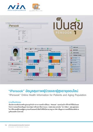 14
“iPensook” ข้อมูลสุขภาพผู้ป่วยและผู้สูงอายุออนไลน์
“iPensook” Online Health Information for Patients and Aging Population
ความเป็นนวัตกรรม
เป็นนวัตกรรมระดับประเทศด้านรูปแบบธุรกิจบริการทางการแพทย์ภายใต้ระบบ “iPensook” ของหน่วยบริการที่ทำ�หน้าที่เชื่อมโยงและ
รักษาความปลอดภัยของข้อมูลสารสนเทศสุขภาพด้วยสถาปัตยกรรมแบบ model-view-controller ในการพัฒนา web-application
ในการใช้งานของผู้ป่วยและผู้สูงอายุครอบครัวและแพทย์เพื่อสร้างให้เป็นไปตามมาตรฐานการจัดการข้อมูลทางการแพทย์ให้เกิดประสิทธิภาพ
ถูกต้องและมีความเหมาะสม
 