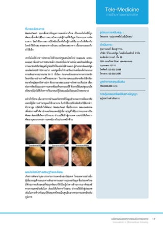 17
ที่มาของโครงการ
Meds-Pearl: ระบบสื่อสารข้อมูลการแพทย์ทางไกล เป็นเทคโนโลยีที่ถูก
พัฒนาขึ้นเพื่อใช้ในการตรวจวิเคราะห์ผู้ป่วยที่มีปัญหาในระบบทางเดิน
อาหาร โดยใช้ในการตรวจวินิจฉัยเบื้องต้นในผู้ป่วยที่มีอาการใกล้เคียงกับ
โรคลำ�ไส้อักเสบ หลอดอาหารอักเสบ มะเร็งหลอดอาหาร เนื้องอกและมะเร็ง
ลำ�ไส้เล็ก
เทคโนโลยีดังกล่าวประกอบไปด้วยแคปซูลเอนโดสโคป (capsule endo-
scope) กล้องถ่ายภาพขนาดเล็ก เซนเซอร์บอกตำ�แหน่ง และส่วนส่งข้อมูล
ภาพมายังตัวรับข้อมูลที่ถูกติดไว้ที่ท้องคนไข้ด้านนอก ผู้ป่วยจะกลืนแคปซูล
เอนโดสโคปเข้าไปทางปาก แคปซูลนี้จะใช้เวลาในการเคลื่อนที่ผ่านระบบ
ทางเดินอาหารประมาณ 8-11 ชั่วโมง ก่อนจะผ่านออกมาทางทวารหนัก
โดยกล้องจะถ่ายภาพไว้ตลอดเวลา ในการตรวจแบบเดิมจะต้องใช้กล้อง
ขนาดใหญ่สอดเข้าทางปาก ต้องวางยาสลบ และอาจเกิดความเจ็บปวด เสี่ยง
ต่อการติดเชื้อและอาการแทรกซ้อนที่จะตามมาได้ ซึ่งการใช้แคปซูลเอนโด
สโคปจะไม่ก่อให้เกิดการเจ็บปวดแก่ผู้ป่วยและไม่ต้องนอนโรงพยาบาล
อย่างไรก็ตาม เนื่องจากการอ่านและวิเคราะห์ข้อมูลจำ�นวนมากจะต้องอาศัย
แพทย์ผู้มีความชำ�นาญและใช้เวลานาน จึงทำ�ให้การวินิจฉัยดัวยวิธีดังกล่าว
มีราคาสูง บริษัทจึงได้พัฒนา Meds-Pearl ซึ่งเป็นระบบ tele-medicine
เพื่อส่งภาพที่ได้มาอ่านผลโดยแพทย์ผู้เชี่ยวชาญที่ได้รับการอบรมมาเป็น
พิเศษ ส่งผลให้เกิดการจ้างงาน นำ�รายได้เข้าสู่ประเทศ และก่อให้เกิดการ
พัฒนาบุคลากรทางการแพทย์ภายในประเทศอีกด้วย
รูปแบบการสนับสนุน :
โครงการ “แปลงเทคโนโลยีเป็นทุน”
.............................................................
ดำ�เนินการ :
คุณวาเลนท์ ส้อยสุวรรณ	
บริษัท จี.ไอ.แคปซูล ไดแอ็คโนสติกส์ จำ�กัด
คอลัมน์ทาวเวอร์ ชั้น 26
199 ถนนรัชดาภิเษก เขตคลองเตย
กรุงเทพฯ 10110
โทศัพท์: 02-302 2598
โทรสาร: 02-302 2547
.............................................................
มูลค่าการลงทุนเริ่มต้น:
150,000,000 บาท
.............................................................
การคุ้มครองทรัพย์สินทางปัญญา:
อยู่ระหว่างดำ�เนินการ
ผลประโยชน์ทางเศรษฐกิจและสังคม
เกิดการพัฒนาบุคลากรทางการแพทย์ของประเทศ โดยเฉพาะอย่างยิ่ง
ผู้เชี่ยวชาญด้านระบบทางเดินอาหารและการแปลผลข้อมูล ซึ่งประเทศไทย
มีศักยภาพเพียงพอที่จะถูกพัฒนาให้เป็นผู้นำ�ทางด้านการเอาท์ซอสซ์
ทางการแพทย์ระดับโลก ส่งผลให้เกิดการจ้างงาน นำ�รายได้เข้าสู่ประเทศ
เพิ่มโอกาสที่จะพัฒนาให้ประเทศไทยเป็นศูนย์กลางทางการแพทย์ระดับ
ภูมิภาค
 