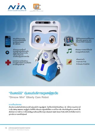 18
“ดินสอมินิ” หุ่นยนต์บริการดูแลผู้สูงวัย
“Dinsow Mini” Elberly Care Robot
ความเป็นนวัตกรรม
เป็นนวัตกรรมผลิตภัณฑ์ระดับประเทศด้านหุ่นยนต์บริการดูแลผู้สูงวัย โดยใช้เทคโนโลยีกล้องดิจิตอล 3D เพื่อจับภาพและวิเคราะห์
การล้ม (falling detection) ของผู้สูงวัย ทันทีที่มีการล้มบนความสูงระดับพื้นดิน ความเร็วในการล้ม เทียบกับข้อมูลด้านการแพทย์ เพื่อ
เตือนในสถานการณ์ต่างๆ จากนั้นจะส่งสัญญาณเตือนและใช้มาตรฐาน Bluetooth Health Device Profile (HDP) สำ�หรับสื่อสารระหว่าง
อุปกรณ์ทางการแพทย์กับหุ่นยนต์
 