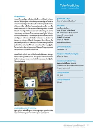 19
ที่มาของโครงการ
หุ่นยนต์บริการดูแลผู้สูงอายุ เป็นหุ่นยนต์รุ่นเล็กขนาดตั้งโต๊ะ รูปร่างลักษณะ
ออกแบบ ให้เป็นเด็กผู้ชาย เปรียบเสมือนบุตรหลานของผู้สูงวัย โครงสร้าง
ภายนอกผลิตด้วยวัสดุพลาสติกแข็งแบบ Thermoforming โครงสร้างภายใน
เป็นโครงเหล็กยึด เคลื่อนไหวด้วยมอเตอร์เฉพาะส่วนเหนือลำ�คอ เพื่อ
สอดส่องเหตุการณ์ทั่วไป ใช้งานในสถานที่ปิดและอยู่ในที่ร่ม ประโยชน์
ใช้สอยคือ คอยเฝ้าดู เฝ้าระวัง แจ้งเตือน ขอความช่วยเหลือฉุกเฉิน ผ่านจอ
Touch Screen และกล้อง 3D ที่สามารถแยกแยะ มนุษย์กับวัตถุ จับท่วงท่า 
อากับกิริยาเสี่ยงต่างๆ เช่น การล้มของผู้สูงอายุ นอกจากนี้ยังสามารถเก็บ
ประวัติสุขภาพ หรือโทรออกได้เพื่อสื่อสารกับบุตรหลาน เป็นช่องทาง
สันทนาการสำ�หรับรายการทีวี ดูหนัง ฟังเพลง ออกกำ�ลังกาย ฟังธรรม เป็น
ผู้ช่วยแพทย์ปฐมบท ใช้งานง่าย ด้วยขนาดที่เล็กลง ทำ�ให้ต้นทุนผลิตต่ำ�ลง
ผู้บริโภคตัดสินใจเป็นเจ้าของได้ง่ายขึ้น ลดความกังวลใจในการดูแลผู้สูงวัย
ในครอบครัว ใช้การสื่อสารผ่านระบบอินเทอร์เน็ต คอยเก็บข้อมูล ประมวลผล
และส่งข้อมูลออกไปยังปลายทางที่ต้องการได้
หุ่นยนต์มินิบริการผู้สูงวัย จะทำ�หน้าที่เปรียบเสมือนผู้ช่วยพยาบาลในเวลา
ที่พยาบาลหรือผู้ดูแลหลับพักผ่อน หรือผู้ดูแลต้องประกอบภารกิจอื่น
ถือเป็นการแบ่งเบาภาระและความกังวลใจด้านความปลอดภัยแก่ผู้สูงวัย
ได้ในเบื้องต้นอย่างดี
รูปแบบการสนับสนุน :
โครงการ “แปลงเทคโนโลยีเป็นทุน”
.............................................................
ดำ�เนินการ :
คุณเฉลิมพล ปุณโณทก	
บริษัท ซีที เอเซีย โรโบติกส์ จำ�กัด
145 ถนนรามคำ�แหง 48 แขวงหัวหมาก
เขตบางกะปิ กรุงเทพฯ 10240	
โทรศัพท์: 	02-713 7955	 	
โทรสาร: 02-713 7905
www.ctasiarobotics.com
.............................................................
มูลค่าการลงทุนเริ่มต้น:
150,000,000 บาท
.............................................................
การคุ้มครองทรัพย์สินทางปัญญา:
อยู่ระหว่างดำ�เนินการ
.............................................................
การสนับสนุนทางด้านวิชาการ:
พัฒนาเทคโนโลยีขึ้นเองภายในบริษัท
และพัฒนาร่วมกับ สถาบันเทคโนโลยีพระจอมเกล้า
เจ้าคุณทหาร ลาดกระบัง
.............................................................
มาตรฐานการผลิต:
ISO 13485
.............................................................
มาตรฐานผลิตภัณฑ์:
CE mark
ผลประโยชน์ทางเศรษฐกิจและสังคม
ผู้สูงอายุมีคุณภาพชีวิตดีขึ้น ลูกหลานสามารถดูแลผู้สูงอายุได้อย่างใกล้ชิด
ตลอดจนเป็นพัฒนาอุตสาหกรรมการพัฒนาหุ่นยนต์ภายในประเทศ
 