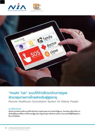 20
“Health Tab” ระบบให้คำ�ปรึกษาด้านการดูแล
รักษาสุขภาพทางไกลสำ�หรับผู้สูงอายุ
Remote Healthcare Consultation System for Elderly People
ความเป็นนวัตกรรม
เป็นนวัตกรรมระดับประเทศด้านระบบให้คำ�ปรึกษาด้านการดูแลรักษาสุขภาพทางไกลสำ�หรับผู้สูงอายุ โดยอาศัยระบบสื่อสารที่สามารถ
เชื่อมโยงผู้ใช้และแพทย์ให้สามารถให้คำ�แนะนำ�ผู้สูงอายุในการดูแลรักษาสุขภาพด้วยตัวเองตลอดจนการออกแบบโดยให้ผู้ใช้เป็นศูนย์กลาง
ใช้งานง่ายไม่ซับซ้อน
 